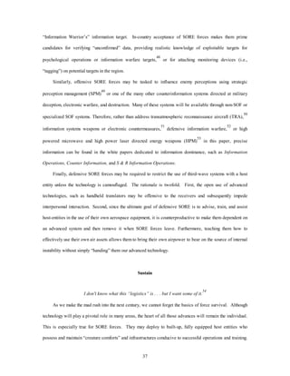 “Information Warrior’s” information target. In-country acceptance of SORE forces makes them prime 
candidates for verifying “unconfirmed” data, providing realistic knowledge of exploitable targets for 
psychological operations or information warfare targets,48 or for attaching monitoring devices (i.e., 
37 
“tagging”) on potential targets in the region. 
Similarly, offensive SORE forces may be tasked to influence enemy perceptions using strategic 
perception management (SPM)49 or one of the many other counterinformation systems directed at military 
deception, electronic warfare, and destruction. Many of these systems will be available through non-SOF or 
specialized SOF systems. Therefore, rather than address transatmospheric reconnaissance aircraft (TRA),50 
information systems weapons or electronic countermeasures,51 defensive information warfare,52 or high 
powered microwave and high power laser directed energy weapons (HPM)53 in this paper, precise 
information can be found in the white papers dedicated to information dominance, such as Information 
Operations, Counter Information, and S & R Information Operations. 
Finally, defensive SORE forces may be required to restrict the use of third-wave systems with a host 
entity unless the technology is camouflaged. The rationale is twofold. First, the open use of advanced 
technologies, such as handheld translators may be offensive to the receivers and subsequently impede 
interpersonal interaction. Second, since the ultimate goal of defensive SORE is to advise, train, and assist 
host-entities in the use of their own aerospace equipment, it is counterproductive to make them dependent on 
an advanced system and then remove it when SORE forces leave. Furthermore, teaching them how to 
effectively use their own air assets allows them to bring their own airpower to bear on the source of internal 
instability without simply “handing” them our advanced technology. 
Sustain 
54 
I don't know what this “logistics” is . . . but I want some of it. 
As we make the mad rush into the next century, we cannot forget the basics of force survival. Although 
technology will play a pivotal role in many areas, the heart of all those advances will remain the individual. 
This is especially true for SORE forces. They may deploy to built-up, fully equipped host entities who 
possess and maintain “creature comforts” and infrastructures conducive to successful operations and training. 
 