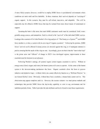 A more likely scenario, however, would be to employ SORE forces in preindustrial environments where 
conditions are more stark and less habitable. In these situations, their survival depends on “carrying-in” 
organic support. In this scenario, they must be self–reliant, innovative, and adaptable. This will be 
especially true for offensive SORE forces that may be isolated from more direct means of sustainment or 
38 
support. 
Assuming the latter is the norm, four main SORE sustenance needs must be considered: food, water, 
portable energy sources, and ammunition. Each is critical to the “survival” of the individual SORE warrior. 
Looking at the construct of Col John Warden’s five-ring analysis of “The Enemy as a System,”55 each SORE 
force member is, in fact, a system with its own ring of “organic essentials.” Following his premise, SORE 
forces’ survival can be affected if enemy actions are directed against this ring, or if inadequate attention is 
paid to ensuring that the needs of this ring are met. Accordingly, given our thesis that the “man-in-the-loop” 
is the prime actor and “effector” of change in 2025’s less developed regions, improvements to these 
essentials must be foremost in our advances. 
Following Warden’s analogy, all systems require certain organic essentials to survive. Without an 
energy source (food, oxygen, and water), the human system will cease to operate. At the center of the human 
system is the decision-making mechanism—the brain. Organic essentials allow the brain to process 
inductive and deductive logic—-without which, one cannot effectively function as a “Brilliant Warrior,” to 
use General Kelley’s term. Obviously, without these basic essentials, a human body cannot survive. This 
observation may appear simplistic and it is. However, the essence remains—we must pursue methods and 
technologies that provide SORE forces the day-to-day capability to exist in any environment and for 
indefinite periods of time. Table 4 provides the task attributes and level of need to meet these requirements. 
 