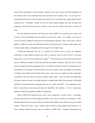 water for force sustainment in a dry environment. Long-term, more exotic sources may be the manufacture of 
dry chemicals which, when combined, bond at the molecular level to produce water. An even more far-reaching 
approach may be to filter and purify body fluids to act as an interim water supply should extreme 
conditions arise. Presumably, humans can exist for weeks without adequate food since the body will 
compensate and feed off internal reserves. However, water must be available within days, or death will 
41 
result. 
Given the multitude of electronic and kinetic gear used by SORE forces, portable power sources will 
be crucial. Several technologies must be pursued to provide these sources. For example, since water is 
critical to existence, methods to extract power from the hydrogen compounds in these water sources could be 
adapted to SORE force needs, thus doubling the benefits of having the water! Similarly, battery packs must 
be more compact, lighter, rechargeable, and retain longer life on a single charge. 
Assuming the philosophy that man is a machine, the potential exists to create and implement 
technologies to exploit human movement and central or autonomic nervous system activity as low-grade 
energy sources to provide that potential power supply.57 Discounting initial insertion and aviation-related 
missions, SORE force members will take the tried–and–true method of transport—they will walk. We must 
harness and exploit that energy dispensing action. For example, the physical motion of walking may lead to 
development of “boot chargers” located in the heels of a force member’s boots. The charger would operate 
or recharge as the member performs his/her daily routines. In the same vein, a plethora of other technologies 
are projected which may provide alternative portable energy sources. They may range from lightweight, 
solar panel collection systems for daylight operations, to ambient lunar light collection panels for day-night 
capability, to miniaturized power-generating factories on a single microchip58. The technological leaps 
made in researching and powering solar-powered automobiles and satellites, as well as microscopic 
machines, should be investigated for SORE force application. 
Finally, SORE force application may involve covert, clandestine, or hostile action. Accordingly, 
provisions must be made to arm and resupply the SORE warrior with first-to-third wave ammunition. While 
nonlethal application of force may be preferred, the nature of the SORE mission dictates possession of lethal 
weapons. When all else fails, a “gun,” whether loaded with kinetic energy, high-powered microwave, or 
1990s’ depleted uranium projectiles must be available to SORE forces. Expedient replenishment and 
 