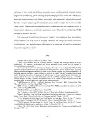 replacement of first-, second- and third-wave ammunition sources must be considered. Potential solutions 
are precision-guided delivery systems and energy weapon recharging via direct satellite link. In both cases, 
sensors will monitor inventory levels and track source supply points automatically and replenish as needed. 
The latter concept is a “passive-push” replenishment system similar to today’s Just-in-Time or Trickle 
Charge systems. This approach minimizes administrative communications that may compromise covert or 
clandestine units and optimizes use of limited replenishment assets. Without the “tools of the trade,” SORE 
42 
forces will be ineffective and at risk. 
With sustainment, the enabling task discussion is complete. Having addressed those tasks and their 
relative importance, the next section of the paper summarizes our findings and includes some broad 
recommendations. For a detailed prognosis and evaluation of the systems and their underlying technologies, 
please refer to appendices A and B. 
Notes 
1 USCINCSOC Congressional Testimony, March 1995. 
2 SORE force members will be recruited, assessed, retained, and employed based on actual 
performance. If a member’s performance falls below acceptable levels, he/she will be returned to 
conventional forces or separated. 
3 As noted in W. F. Anderson’s article “Gene Therapy,” Scientific American, September 1995, 96-98B, 
significant progress in the realm of gene modification to affect gene-based disease has been made. Assuming 
quantum progress continues well into the next century, selective gene screening and DNA typing may well be 
applied to potential candidates. Anderson does not advocate an era of “eugenics” to alter composite gene 
pools. Similarly, the authors of this paper do not advocate the “super human” genetic application nor 
experimentation. However, the intent of this approach is to use DNA and genetic make-up as a tool for 
selecting the pool of SORE candidates who theoretically will be capable of replicating successful SORE 
operations based on those SORE forces whose genetic makeup is similar. 
4 2025 Concept, no. 900501, “Artificially Intelligent Word Processor,” 2025 Concepts Data Base 
(Maxwell AFB, Ala.: Air War College/2025, 1996). 
5 2025 Concept, no. 900562, “A Selective Knowledge Pill,” 2025 Concepts Data Base (Maxwell AFB, 
Ala: Air War College/2025, 1996). 
6 USCINCSOC Congressional Testimony, March 1995. 
7 Jay W. Kelley, Lt Gen, USAF, “Brilliant Warriors,” (Draft article for Joint Forces Quarterly), 14. 
8 James P. Marshall, “Near Real-Time Intelligence of the Tactical Battlefield,” Theater Air Campaign 
Studies Course Book, , Maxwell AFB, Ala.: Air Command and Staff College 1996, 235. 
9 USAF Scientific Advisory Board, New World Vistas: Air and Space Power for the 21st Century, 
summary volume (Washington, D.C.: USAF Scientific Advisory Board, 15 December 1995), 11. 
10 USAF Scientific Advisory Board, New World Vistas: Air and Space Power for the 21st Century 
(unpublished draft, the information applications volume, 15 December 1995), 5. 
11 Joint Pub 3-07.1, Joint Tactics, Techniques, and Procedures for Foreign Internal Defense, 20 
December 1993, I-13. 
 
