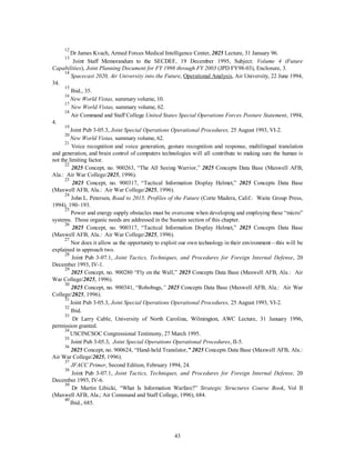 12 Dr James Kvach, Armed Forces Medical Intelligence Center, 2025 Lecture, 31 January 96. 
13 Joint Staff Memorandum to the SECDEF, 19 December 1995, Subject: Volume 4 (Future 
Capabilities), Joint Planning Document for FY 1998 through FY 2003 (JPD FY98-03), Enclosure, 3. 
14 
Spacecast 2020, Air University into the Future, Operational Analysis, Air University, 22 June 1994, 
43 
34. 
15 Ibid., 35. 
16 
New World Vistas, summary volume, 10. 
17 
New World Vistas, summary volume, 62. 
18 Air Command and Staff College United States Special Operations Forces Posture Statement, 1994, 
4. 
19 Joint Pub 3-05.3, Joint Special Operations Operational Procedures, 25 August 1993, VI-2. 
20 
New World Vistas, summary volume, 62. 
21 Voice recognition and voice generation, gesture recognition and response, multilingual translation 
and generation, and brain control of computers technologies will all contribute to making sure the human is 
not the limiting factor. 
22 2025 Concept, no. 900263, “The All Seeing Warrior,” 2025 Concepts Data Base (Maxwell AFB, 
Ala.: Air War College/2025, 1996). 
23 2025 Concept, no. 900317, “Tactical Information Display Helmet,” 2025 Concepts Data Base 
(Maxwell AFB, Ala.: Air War College/2025, 1996). 
24 John L. Petersen, Road to 2015, Profiles of the Future (Corte Madera, Calif.: Waite Group Press, 
1994), 190–193. 
25 Power and energy supply obstacles must be overcome when developing and employing these “micro” 
systems. Those organic needs are addressed in the Sustain section of this chapter. 
26 2025 Concept, no. 900317, “Tactical Information Display Helmet,” 2025 Concepts Data Base 
(Maxwell AFB, Ala.: Air War College/2025, 1996). 
27 Nor does it allow us the opportunity to exploit our own technology in their environment—this will be 
explained in approach two. 
28 Joint Pub 3-07.1, Joint Tactics, Techniques, and Procedures for Foreign Internal Defense, 20 
December 1993, IV-1. 
29 2025 Concept, no. 900280 “Fly on the Wall,” 2025 Concepts Data Base (Maxwell AFB, Ala.: Air 
War College/2025, 1996). 
30 2025 Concept, no. 900341, “Robobugs,” 2025 Concepts Data Base (Maxwell AFB, Ala.: Air War 
College/2025, 1996). 
31 Joint Pub 3-05.3, Joint Special Operations Operational Procedures, 25 August 1993, VI-2. 
32 Ibid. 
33 Dr Larry Cable, University of North Carolina, Wilmington, AWC Lecture, 31 January 1996, 
permission granted. 
34 USCINCSOC Congressional Testimony, 27 March 1995. 
35 Joint Pub 3-05.3, Joint Special Operations Operational Procedures, II-5. 
36 2025 Concept, no. 900624, “Hand-held Translator,” 2025 Concepts Data Base (Maxwell AFB, Ala.: 
Air War College/2025, 1996). 
37 
JFACC Primer, Second Edition, February 1994, 24. 
38 Joint Pub 3-07.1, Joint Tactics, Techniques, and Procedures for Foreign Internal Defense, 20 
December 1993, IV-6. 
39 Dr Martin Libicki, “What Is Information Warfare?” Strategic Structures Course Book, Vol II 
(Maxwell AFB, Ala.; Air Command and Staff College, 1996), 684. 
40 Ibid., 685. 
 