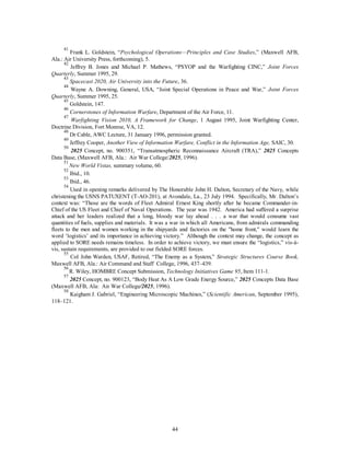41 Frank L. Goldstein, “Psychological Operations—Principles and Case Studies,” (Maxwell AFB, 
44 
Ala.: Air University Press, forthcoming), 5. 
42 Jeffrey B. Jones and Michael P. Mathews, “PSYOP and the Warfighting CINC,” Joint Forces 
Quarterly, Summer 1995, 29. 
43 
Spacecast 2020, Air University into the Future, 36. 
44 Wayne A. Downing, General, USA, “Joint Special Operations in Peace and War,” Joint Forces 
Quarterly, Summer 1995, 25. 
45 Goldstein, 147. 
46 
Cornerstones of Information Warfare, Department of the Air Force, 11. 
47 
Warfighting Vision 2010, A Framework for Change, 1 August 1995, Joint Warfighting Center, 
Doctrine Division, Fort Monroe, VA, 12. 
48 Dr Cable, AWC Lecture, 31 January 1996, permission granted. 
49 Jeffrey Cooper, Another View of Information Warfare, Conflict in the Information Age, SAIC, 30. 
50 2025 Concept, no. 900351, “Transatmospheric Reconnaissance Aircraft (TRA),” 2025 Concepts 
Data Base, (Maxwell AFB, Ala.: Air War College/2025, 1996). 
51 
New World Vistas, summary volume, 60. 
52 Ibid., 10. 
53 Ibid., 46. 
54 Used in opening remarks delivered by The Honorable John H. Dalton, Secretary of the Navy, while 
christening the USNS PATUXENT (T-AO-201), at Avondale, La., 23 July 1994. Specifically, Mr. Dalton’s 
context was: “Those are the words of Fleet Admiral Ernest King shortly after he became Commander-in- 
Chief of the US Fleet and Chief of Naval Operations. The year was 1942. America had suffered a surprise 
attack and her leaders realized that a long, bloody war lay ahead . . . a war that would consume vast 
quantities of fuels, supplies and materials. It was a war in which all Americans, from admirals commanding 
fleets to the men and women working in the shipyards and factories on the "home front," would learn the 
word ‘logistics’ and its importance in achieving victory.” Although the context may change, the concept as 
applied to SORE needs remains timeless. In order to achieve victory, we must ensure the “logistics,” vis-à-vis, 
sustain requirements, are provided to our fielded SORE forces. 
55 Col John Warden, USAF, Retired, “The Enemy as a System,” Strategic Structures Course Book, 
Maxwell AFB, Ala.: Air Command and Staff College, 1996, 437–439. 
56 R. Wiley, HOMBRE Concept Submission, Technology Initiatives Game 95, Item 111-1. 
57 2025 Concept, no. 900123, “Body Heat As A Low Grade Energy Source,” 2025 Concepts Data Base 
(Maxwell AFB, Ala: Air War College/2025, 1996). 
58 Kaigham J. Gabriel, “Engineering Microscopic Machines,” (Scientific American, September 1995), 
118–121. 
 