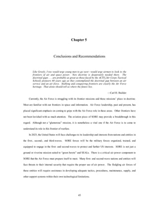 Chapter 5 
Conclusions and Recommendations 
Like Greely, I too would urge young men to go west—would urge airmen to look to the 
frontiers of air and space power. New doctrine is desperately needed there. The 
doctrinal gaps . . . are probably as great as those faced by the ACTS [Air Corps Tactical 
School] pioneers 60 years ago as they contemplated the doctrinal gap between an air 
service and an air force. Stalking and conquering frontiers are clearly the Air Force 
heritage. That alone should tell us where the future lies. 
45 
—Carl H. Builder 
Currently, the Air Force is struggling with its frontier missions and those missions’ place in doctrine. 
Most are familiar with our frontiers in space and information. Air Force leadership, past and present, has 
placed significant emphasis on coming to grips with the Air Force role in these areas. Other frontiers have 
not been lavished with as much attention. The aviation piece of SORE may provide a breakthrough in this 
regard. Although not a “glamorous” mission, it is nonetheless a vital one if the Air Force is to come to 
understand its role in this frontier of warfare. 
In 2025, the United States will face challenges to its leadership and interests from nations and entities in 
the first-, second-, and third-waves. SORE forces will be the military forces organized, trained, and 
equipped to engage in the first- and second-waves to protect and further US interests. SORE is not just a 
ground or riverine mission suited to “green berets” and SEALs. There is a critical air power component to 
SORE that the Air Force must prepare itself to meet. Many first- and second-wave nations and entities will 
face threats to their internal security that require the proper use of air power. The fledgling air forces of 
these entities will require assistance in developing adequate tactics, procedures, maintenance, supply, and 
other support systems within their own technological limitations. 
 