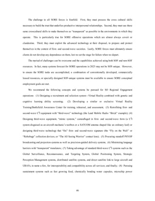 The challenge to all SORE forces is fourfold. First, they must possess the cross cultural skills 
necessary to build the trust that underlies productive interpersonal relationships. Second, they must use these 
same crosscultural skills to make themselves as “transparent” as possible in the environments in which they 
operate. This is particularly true for SORE offensive operations which are almost always covert or 
clandestine. Third, they must exploit the advanced technology at their disposal, to prepare and protect 
themselves in the context of first- and second-wave societies. Lastly, SORE forces must ultimately ensure 
clients do not develop any dependence on them, lest we set the stage for failure when we depart. 
The myriad of challenges can be overcome and the capabilities achieved using both SOF and non-SOF 
resources. In fact, many systems forecast for SORE operations in 2025 may not be SOF-unique. However, 
to ensure the SORE tasks are accomplished, a combination of conventionally developed, commercially 
leased resources, or specially designed SOF-unique systems must be available to ensure SORE conceptual 
46 
employment goals are met. 
We recommend the following concepts and systems be pursued for SO Regional Engagement 
operations: (1) Designing a recruitment and selection system—Virtual Reality combined with genetic and 
cognitive learning ability screening; (2) Developing a similar or exclusive Virtual Reality 
Training/Battlefield Awareness Center for training, rehearsal, and assessment; (3) Retrofitting first- and 
second-wave C4I equipment with “third-wave” technology (the Land Mobile Radio “Brick” example); (4) 
Designing third-wave equipment, “mimic systems,” camouflaged in first- and second-wave form (a C4I 
system disguised as an aircraft mechanic’s toolbox or a SATCOM antenna shaped like an ordinary leaf) or 
designing third-wave technology that “fits” first- and second-wave signature (the “Fly on the Wall” or 
“Robobugs” collection devices; or “The All Seeing Warrior” contact lens); (5) Procuring standoff PSYOP 
broadcasting and projection systems as well as precision-guided delivery systems; (6) Minimizing language 
barriers with “transparent” translators; (7) Taking advantage of standard third-wave C4I systems such as the 
Global Surveillance, Reconnaissance, and Targeting System, Global Positioning System, Strategic 
Perception Management systems, distributed satellite systems, and direct satellite link to large aircraft and 
URAVs, to name a few, for interoperability and compatibility across all services; and finally; (8) Pursuing 
sustainment systems such as fast growing food, chemically bonding water capsules, microchip power 
 