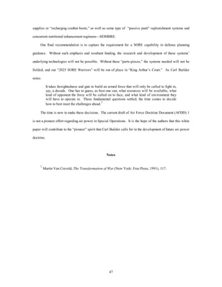 supplies or “recharging combat boots,” as well as some type of “passive push” replenishment systems and 
concurrent nutritional enhancement regimens—HOMBRE. 
Our final recommendation is to capture the requirement for a SORE capability in defense planning 
guidance. Without such emphasis and resultant funding, the research and development of these systems’ 
underlying technologies will not be possible. Without these “parts-pieces,” the systems needed will not be 
fielded, and our “2025 SORE Warriors” will be out of place in “King Arthur’s Court.” As Carl Builder 
47 
notes: 
It takes farsightedness and guts to build an armed force that will only be called to fight in, 
say, a decade. One has to guess, as best one can, what resources will be available, what 
kind of opponent the force will be called on to face, and what kind of environment they 
will have to operate in. Those fundamental questions settled, the time comes to decide 
how to best meet the challenges ahead.1 
The time is now to make these decisions. The current draft of Air Force Doctrine Document (AFDD) 1 
is not a pioneer effort regarding air power in Special Operations. It is the hope of the authors that this white 
paper will contribute to the “pioneer” spirit that Carl Builder calls for in the development of future air power 
doctrine. 
Notes 
1 Martin Van Creveld, The Transformation of War (New York: Free Press, 1991), 117. 
 