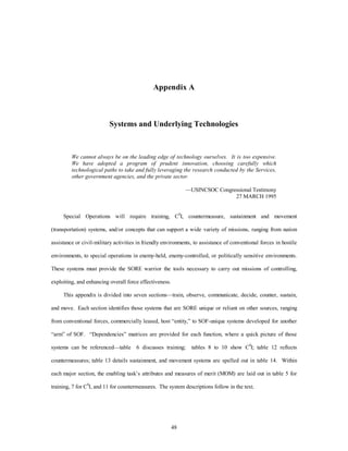 Appendix A 
Systems and Underlying Technologies 
We cannot always be on the leading edge of technology ourselves. It is too expensive. 
We have adopted a program of prudent innovation, choosing carefully which 
technological paths to take and fully leveraging the research conducted by the Services, 
other government agencies, and the private sector. 
48 
—USINCSOC Congressional Testimony 
27 MARCH 1995 
Special Operations will require training, C4I, countermeasure, sustainment and movement 
(transportation) systems, and/or concepts that can support a wide variety of missions, ranging from nation 
assistance or civil-military activities in friendly environments, to assistance of conventional forces in hostile 
environments, to special operations in enemy-held, enemy-controlled, or politically sensitive environments. 
These systems must provide the SORE warrior the tools necessary to carry out missions of controlling, 
exploiting, and enhancing overall force effectiveness. 
This appendix is divided into seven sections—train, observe, communicate, decide, counter, sustain, 
and move. Each section identifies those systems that are SORE unique or reliant on other sources, ranging 
from conventional forces, commercially leased, host “entity,” to SOF-unique systems developed for another 
“arm” of SOF. “Dependencies” matrices are provided for each function, where a quick picture of those 
systems can be referenced—table 6 discusses training; tables 8 to 10 show C4I; table 12 reflects 
countermeasures; table 13 details sustainment, and movement systems are spelled out in table 14. Within 
each major section, the enabling task’s attributes and measures of merit (MOM) are laid out in table 5 for 
training, 7 for C4I, and 11 for countermeasures. The system descriptions follow in the text. 
 