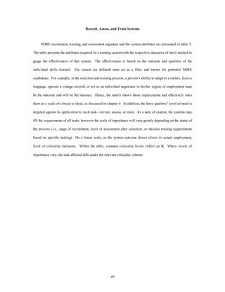 Recruit, Assess, and Train Systems 
SORE recruitment, training, and assessment regimens and the system attributes are presented in table 5. 
The table presents the attributes required of a training system with the respective measures of merit needed to 
gauge the effectiveness of that system. The effectiveness is based on the outcome and qualities of the 
individual skills learned. The system (as defined) must act as a filter and trainer for potential SORE 
candidates. For example, in the selection and training process, a person’s ability to adapt to a culture, learn a 
language, operate a vintage aircraft, or act as an individual negotiator in his/her region of employment must 
be the outcome and will be the measure. Hence, the matrix shows those requirements and effectively rates 
them on a scale of critical to ideal, as discussed in chapter 4. In addition, the force qualities’ level of need is 
targeted against its application to each task—recruit, assess, or train. As a note of caution, the systems may 
fill the requirements of all tasks, however the scale of importance will vary greatly depending on the status of 
the process (i.e., stage of recruitment, level of assessment after selection, or mission training requirements 
based on specific tasking). On a linear scale, as the system outcome draws closer to actual employment, 
level of criticality increases. Within the table, common criticality levels reflect an X. Where levels of 
importance vary, the task affected falls under the relevant criticality column. 
49 
 