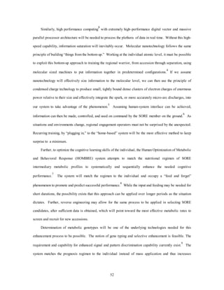 Similarly, high performance computing3 with extremely high–performance digital vector and massive 
parallel processor architecture will be needed to process the plethora of data in real time. Without this high-speed 
capability, information saturation will inevitably occur. Molecular nanotechnology follows the same 
principle of building “things from the bottom up.” Working at the individual atomic level, it must be possible 
to exploit this bottom-up approach to training the regional warrior, from accession through separation, using 
molecular sized machines to put information together in predetermined configurations.4 If we assume 
nanotechnology will effectively size information to the molecular level, we can then use the principle of 
condensed charge technology to produce small, tightly bound dense clusters of electron charges of enormous 
power relative to their size and effectively integrate the spark, or more accurately micro-arc discharges, into 
our system to take advantage of the phenomenon.5 Assuming human-system interface can be achieved, 
information can then be made, controlled, and used on command by the SORE member on the ground.6 As 
situations and environments change, regional engagement operators must not be surprised by the unexpected. 
Recurring training, by “plugging in,” to the “home-based” system will be the most effective method to keep 
52 
surprise to a minimum. 
Further, to optimize the cognitive learning skills of the individual, the Human Optimization of Metabolic 
and Behavioral Response (HOMBRE) system attempts to match the nutritional regimen of SORE 
intermediary metabolic profiles to systematically and sequentially enhance the needed cognitive 
performance.7 The system will match the regimen to the individual and occupy a “feed and forget” 
phenomenon to promote and predict successful performance.8 While the input and feeding may be needed for 
short durations, the possibility exists that this approach can be applied over longer periods as the situation 
dictates. Further, reverse engineering may allow for the same process to be applied in selecting SORE 
candidates, after sufficient data is obtained, which will point toward the most effective metabolic rates to 
screen and recruit for new accessions. 
Determination of metabolic genotypes will be one of the underlying technologies needed for this 
enhancement process to be possible. The notion of gene typing and selective enhancement is feasible. The 
requirement and capability for enhanced signal and pattern discrimination capability currently exist.9 The 
system matches the prognosis regimen to the individual instead of mass application and thus increases 
 