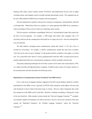frequency (HF) radios, tactical satellite systems (TACSAT), telecommunications devices such as digital 
switching systems, and computers must be available and kept operationally current. This equipment may be 
the only viable method for SORE forces to interface with host equipment. 
The most important force qualities in the next two concepts are transparency, interoperability, and fused 
or divergent data. Without these third-wave qualities, we cannot guarantee that SORE forces operating in 
crude surroundings will have access to third-wave technology and/or systems. 
The first concept is retrofitting or camouflaging “third-wave” micromechanical single chip systems into 
the host’s low-tech apparatus. For example, a 1990-vintage land mobile radio equipped with a C4I 
microchip could provide the communication link needed for all ranges and levels—from first through third-wave 
57 
environments. 
The other method is designing custom communications systems that “mimic” or “fit” into a first- or 
second-wave environment. For example, a satellite communications antenna that looks like an ordinary 
“leaf” that can be easily set up by “planting” it in the ground would be invaluable in the jungle or an urban 
area. Or, as described in the “observe” section, equipment built to look like 1990s’ everyday articles but are 
actually sophisticated, third-wave communications equipment, could be invaluable collection aids. 
The primary underlying technologies for all of these systems will be metal-oxide semiconductors, CPUs 
on a single microchip, and high performance computing. In addition, these systems will require interface to 
the communications networks described in the following section. 
Dependencies or Communications Systems Provided by Non-SORE Sources 
First, a wide array of language translators suggested in the 2025 concept database should be available 
and beneficial to the SORE warrior, especially in PSYOP where translation could enhance television and 
radio broadcasts or direct contact with enemy troops or citizens. However, unless transparent, they would 
have minimal use to the SORE warrior in the field. Therefore, a translator resembling a “hearing aid” would 
be the most beneficial. Other potential systems include the “Universal Language Translator,”16 a pendant-size 
translator capable of translating voice both to and from a receiver, and several variations of the same 
concept, the “Hand-held Translator,” the “Portable Language Translator,” and/or the “Universal 
Translator.”17 
 