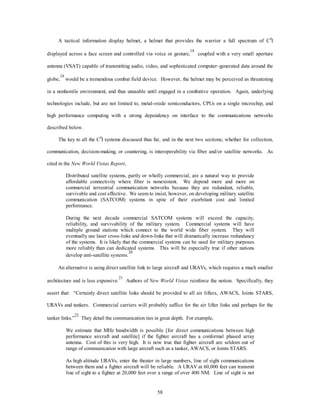 A tactical information display helmet, a helmet that provides the warrior a full spectrum of C4I 
displayed across a face screen and controlled via voice or gesture,18 coupled with a very small aperture 
antenna (VSAT) capable of transmitting audio, video, and sophisticated computer–generated data around the 
globe,19 would be a tremendous combat field device. However, the helmet may be perceived as threatening 
in a nonhostile environment, and thus unusable until engaged in a combative operation. Again, underlying 
technologies include, but are not limited to, metal-oxide semiconductors, CPUs on a single microchip, and 
high performance computing with a strong dependency on interface to the communications networks 
58 
described below. 
The key to all the C4I systems discussed thus far, and in the next two sections; whether for collection, 
communication, decision-making, or countering, is interoperability via fiber and/or satellite networks. As 
cited in the New World Vistas Report, 
Distributed satellite systems, partly or wholly commercial, are a natural way to provide 
affordable connectivity where fiber is nonexistent. We depend more and more on 
commercial terrestrial communication networks because they are redundant, reliable, 
survivable and cost effective. We seem to insist, however, on developing military satellite 
communication (SATCOM) systems in spite of their exorbitant cost and limited 
performance. 
During the next decade commercial SATCOM systems will exceed the capacity, 
reliability, and survivability of the military system. Commercial systems will have 
multiple ground stations which connect to the world wide fiber system. They will 
eventually use laser cross-links and down-links that will dramatically increase redundancy 
of the systems. It is likely that the commercial systems can be used for military purposes 
more reliably than can dedicated systems. This will be especially true if other nations 
develop anti-satellite systems.20 
An alternative is using direct satellite link to large aircraft and URAVs, which requires a much smaller 
architecture and is less expensive.21 Authors of New World Vistas reinforce the notion. Specifically, they 
assert that: “Certainly direct satellite links should be provided to all air lifters, AWACS, Joints STARS, 
URAVs and tankers. Commercial carriers will probably suffice for the air lifter links and perhaps for the 
tanker links.”22 They detail the communication ties in great depth. For example, 
We estimate that MHz bandwidth is possible [for direct communications between high 
performance aircraft and satellite] if the fighter aircraft has a conformal phased array 
antenna. Cost of this is very high. It is now true that fighter aircraft are seldom out of 
range of communication with large aircraft such as a tanker, AWACS, or Joints STARS. 
As high altitude URAVs, enter the theater in large numbers, line of sight communications 
between them and a fighter aircraft will be reliable. A URAV at 60,000 feet can transmit 
line of sight to a fighter at 20,000 feet over a range of over 400 NM. Line of sight is not 
 