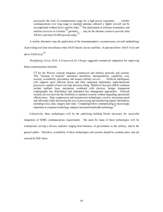 necessarily the limit of communication range for a high power transmitter . . . reliable 
communications over long range to standard antennas onboard a fighter aircraft can be 
accomplished without direct satellite links.23 The deployment of airborne transmitters and 
satellite receivers in a bistatic24 geometry . . . may be the ultimate system to provide what 
AWACs and Joint STARS provide today.25 
A similar alternative may the application of the transatmospheric reconnaissance aircraft methodology 
of providing real-time surveillance when ASAT knocks out our satellites. It operates below ASAT level and 
59 
above SAM level.26 
Warfighting Vision 2010, A Framework for Change suggested commercial adaptation for improving 
future communication networks. 
C4I for the Warrior concept integrates commercial and military networks and systems. 
This “Systems of Systems” maximizes feasibility, interoperability, capability, cost, 
security, availability, precedence and assures military service . . . Artificial Intelligence 
(AI) supports more efficient fusion and fully integrated multimedia, multi-functional 
processors capable of near real-time decision aiding. Multilevel Security (MLS) solutions 
include multiple layer encryption, combined with electron, benign, transparent 
cryptographic key distribution and automated key management approaches. Network 
security devices provide the flexibility to maintain security without degrading operational 
effectiveness. Data compression and transmission technologies involve increasing speed 
and efficiently while decreasing the cost of processing and transferring digital information, 
including voice, data, imagery and video. Computing before communicating is increasingly 
important as computer technology outpaces increased bandwidth technology.27 
Collectively, these technologies will be the underlying building blocks necessary for successful 
integration of SORE communications requirements. The need for many of these technologies will be 
widespread, serving a diverse audience ranging from business, to government, to the military, and to the 
general public. Therefore, availability of these technologies and systems should be common place and not 
sourced by SOF alone. 
 
