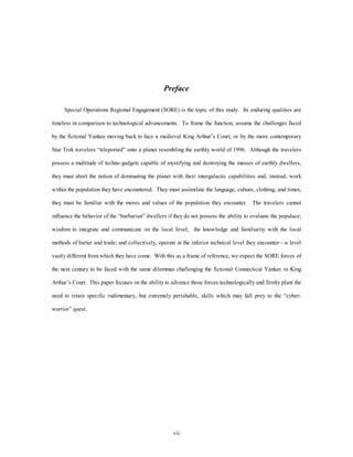 Preface 
Special Operations Regional Engagement (SORE) is the topic of this study. Its enduring qualities are 
timeless in comparison to technological advancements. To frame the function, assume the challenges faced 
by the fictional Yankee moving back to face a medieval King Arthur’s Court, or by the more contemporary 
Star Trek travelers “teleported” onto a planet resembling the earthly world of 1996. Although the travelers 
possess a multitude of techno-gadgets capable of mystifying and destroying the masses of earthly dwellers, 
they must abort the notion of dominating the planet with their intergalactic capabilities and, instead, work 
within the population they have encountered. They must assimilate the language, culture, clothing, and times; 
they must be familiar with the mores and values of the population they encounter. The travelers cannot 
influence the behavior of the “barbarian” dwellers if they do not possess the ability to evaluate the populace; 
wisdom to integrate and communicate on the local level; the knowledge and familiarity with the local 
methods of barter and trade; and collectively, operate at the inferior technical level they encounter—a level 
vastly different from which they have come. With this as a frame of reference, we expect the SORE forces of 
the next century to be faced with the same dilemmas challenging the fictional Connecticut Yankee in King 
Arthur’s Court. This paper focuses on the ability to advance those forces technologically and firmly plant the 
need to retain specific rudimentary, but extremely perishable, skills which may fall prey to the “cyber-warrior” 
vii 
quest. 
 