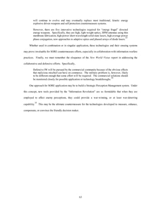 will continue to evolve and may eventually replace most traditional, kinetic energy 
explosive driven weapons and self protection countermeasure systems. 
However, there are five innovative technologies required for “energy frugal” directed 
energy weapons. Specifically, they are high, light weight optics, HPM antennas using thin 
membrane fabrication, high-power short-wavelength solid-state lasers, high average power 
phase conjugation, new approaches to adaptive optics and phased arrays of diode lasers.33 
Whether used in combination or in singular application, these technologies and their ensuing systems 
may prove invaluable for SORE countermeasure efforts, especially in collaboration with information warfare 
practices. Finally, we must remember the eloquence of the New World Vistas report in addressing the 
63 
collaborative and defensive efforts. Specifically, 
Defensive IW will be pursued by the commercial community because of the obvious effects 
that malicious mischief can have on commerce. The military problem is, however, likely 
to be different enough that some effort will be required. The commercial solutions should 
be monitored closely for possible application or technology breakthroughs.34 
One approach for SORE application may be to build a Strategic Perception Management system. Under 
this concept, new tools provided by the “Information Revolution” are so formidable that when they are 
employed to affect enemy perceptions, they could provide a war-winning, or at least war-deterring 
capability.35 This may be the ultimate countermeasure for the technologies developed to measure, enhance, 
compensate, or convince the friendly decision maker. 
 