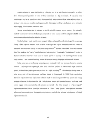 A quick solution for water purification or collection may be to use absorbent receptacles to collect 
dew, obtaining small quantities of water for force sustainment in a dry environment. A long-term, more 
exotic source may be the manufacture of dry chemicals which, when combined, bond at the molecular level to 
produce water. An even more far-reaching approach is filtering and purifying body fluids to act as an interim 
65 
water supply, should extreme conditions arise. 
Several technologies must be pursued to provide portable, organic power sources. For example, 
methods to extract power from the hydrogen compounds in water sources could be adapted to SORE force 
needs, thus doubling the benefits of having the water. 
Similarly, battery packs must be more compact, lighter, rechargeable, and retain longer life on a single 
charge. In that light, the potential exists to create technologies that exploit human movement and central or 
autonomic nervous system activity as low-grade energy sources.37 Further, since SORE forces will spend a 
lot of time walking, this “energy” must be harnessed and exploited. For example, “boot chargers” located in 
the heels of a force member’s boots could be used to operate or recharge as the member performs his/her 
daily routines. These combinations may, in turn, be applied to battery charging to accommodate the need. 
In the same vein, several energy technologies are projected which may provide alternative portable 
sources. They range from lightweight, solar panel collection systems, to ambient lunar light collection 
panels; to miniaturized power-generating factories on a single microchip.38 The technological leaps made in 
solar power, as well as microscopic machines, should be investigated for SORE force application. 
Expedient replenishment and replacement solutions might be precision-guided delivery systems and energy 
weapon recharging via direct satellite link. In both cases, sensors will monitor inventory levels and track 
source supply points automatically and replenish as needed. The latter concept is a “passive-push” 
replenishment system similar to today’s Just-in-Time or Trickle Charge systems. This approach minimizes 
administrative communications that may compromise covert or clandestine units and optimizes use of limited 
replenishment assets. 
 