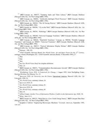 11 2025 Concept, no., 900577, “Gumping Audio and Video Library,” 2025 Concepts Database 
67 
(Maxwell AFB, Ala.: Air War College/2025, 1996). 
12 2025 Concept, no., 900501, “Artificially Intelligent Word Processor,” 2025 Concepts Database 
(Maxwell AFB, Ala.: Air War College/2025, 1996). 
13 2025 Concept, no., 900263, “The All Seeing Warrior,” 2025 Concepts Database (Maxwell AFB, 
Ala.: Air War College/2025, 1996). 
14 2025 Concept, no., 900280, “ Fly on the Wall,” 2025 Concepts Database (Maxwell AFB, Ala.: Air 
War College/2025, 1996). 
15 2025 Concept, no., 900341, “Robobugs,” 2025 Concepts Database (Maxwell AFB, Ala.: Air War 
College/2025, 1996). 
16 2025 Concept, no., 900340, “Universal Language Translator,” 2025 Concepts Database (Maxwell 
AFB, Ala.: Air War College/2025, 1996). 
17 2025 Concept, no. 900624, “Hand-held Translator,” Concept, no. 900560, “Portable Language 
Translator,” and Concept, no. 900607, “Universal Translator,” 2025 Concepts Database (Maxwell AFB, 
Ala.: Air War College/2025, 1996). 
18 2025 Concept, no., 900317, “Tactical Information Display Helmet,” 2025 Concepts Database 
(Maxwell AFB, Ala.: Air War College/2025, 1996). 
19 Petersen , 190–193. 
20 USAF Scientific Advisory Board, New World Vistas: Air and Space Power for the 21st Century, 
summary volume (Washington, D.C.: USAF Scientific Advisory Board, 15 December 1995), 27. 
21 Ibid. 
22 Ibid. 
23 Ibid. 
24 See New World Vistas Study for complete definition. 
25 Ibid., 23. 
26 2025 Concept, no., 900351, “Transatmospheric Reconnaissance Aircraft,” 2025 Concepts Database 
(Maxwell AFB, Ala.: Air War College/2025, 1996). 
27 
Warfighting Vision 2010, A Framework for Change, 1 August 1995, Joint Warfighting Center, 
Doctrine Division, Fort Monroe, Va., 12. 
28 
Spacecast 2020, Air University into the Future, Operational Analysis, Maxwell AFB, Ala.: Air 
University, 1994, 34. 
29 
New World Vistas, summary volume, 10. 
30 
Spacecast 2020, 35. 
31 
New World Vistas, summary volume, 25. 
32 
Spacecast 2020, 36. 
33 
New World Vistas, summary volume, 60. 
34 Ibid.,10. 
35 Jeffrey Cooper, Another View of Information Warfare, Conflict in the Information Age, SAIC, 30. 
36 Wiley, Item 111-1. 
37 2025 Concept, no., 900123, “Body Heat as a Low Grade Energy Source,” 2025 Concepts Data Base 
(Maxwell AFB, Ala.: Air War College/2025, 1996). 
38 Kaigham J. Gabriel, “Engineering Microscopic Machines,” Scientific American, September 1995, 
118–121. 
 