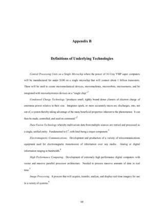 Appendix B 
Definitions of Underlying Technologies 
Central Processing Units on a Single Microchip where the power of 16 Cray YMP super computers 
will be manufactured for under $100 on a single microchip that will contain about 1 billion transistors. 
These will be used to create micromechanical devices, micromachines, microrobots, microsensors, and be 
integrated with microelectronics devices on a “single chip.”1 
Condensed Charge Technology “produces small, tightly bound dense clusters of electron charge of 
enormous power relative to their size. Integrates spark, or more accurately micro-arc discharges, into, not 
out of, a system thereby taking advantage of the many beneficial properties inherent to the phenomenon. It can 
68 
then be made, controlled, and used on command.”2 
Data Fusion Technology whereby multivariate data from multiple sources are retried and processed as 
a single, unified entity. Fundamental to C2, with Intel being a major component.3 
Electromagnetic Communications. Development and production of a variety of telecommunications 
equipment used for electromagnetic transmission of information over any media. Analog or digital 
information ranging in bandwidth.4 
High Performance Computing. Development of extremely high performance digital computers with 
vector and massive parallel processor architecture. Needed to process massive amounts of data in real 
time.5 
Image Processing. A process that will acquire, transfer, analyze, and display real-time imagery for use 
in a variety of systems.6 
 