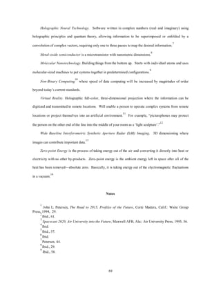 Holographic Neural Technology. Software written in complex numbers (real and imaginary) using 
holographic principles and quantum theory, allowing information to be superimposed or enfolded by a 
convolution of complex vectors, requiring only one to three passes to map the desired information.7 
Metal-oxide semiconductor is a microtransistor with nanometric dimensions.8 
Molecular Nanotechnology. Building things from the bottom up. Starts with individual atoms and uses 
molecular-sized machines to put systems together in predetermined configurations.9 
69 
Non-Binary Computing 
10 where speed of data computing will be increased by magnitudes of order 
beyond today’s current standards. 
Virtual Reality. Holographic full-color, three-dimensional projection where the information can be 
digitized and transmitted to remote locations. Will enable a person to operate complex systems from remote 
locations or project themselves into an artificial environment.11 For example, “picturephones may protect 
the person on the other end of the line into the middle of your room as a ‘light sculpture’.”12 
Wide Baseline Interferometric Synthetic Aperture Radar (SAR) Imaging. 3D dimensioning where 
images can contribute important data.13 
Zero-point Energy is the process of taking energy out of the air and converting it directly into heat or 
electricity with no other by-products. Zero-point energy is the ambient energy left in space after all of the 
heat has been removed—absolute zero. Basically, it is taking energy out of the electromagnetic fluctuations 
in a vacuum.14 
Notes 
1 John L. Petersen, The Road to 2015, Profiles of the Future, Corte Madera, Calif.: Waite Group 
Press, 1994, 29. 
2 Ibid., 61. 
3 
Spacecast 2020, Air University into the Future, Maxwell AFB, Ala;: Air University Press, 1995, 56. 
4 Ibid. 
5 Ibid., 57. 
6 Ibid. 
7 Petersen, 44. 
8 Ibid., 29. 
9 Ibid., 58. 
 