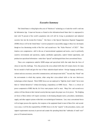 Executive Summary 
The United States is riding high on the crest of “thirdwave” technology as it leads the world’s rush into 
the Information Age. It must not become so fixated on the information-based future that it is unprepared to 
deal with 78 percent of the world’s population who will still be living in preindustrial and industrial 
societies late into the twenty-first Century.1 Our thesis is that Special Operations Regional Engagement 
(SORE) forces will be the United States’ warriors prepared to successfully engage in these less developed, 
though no less threatening worlds of the first- and second-wave “the ‘Niche Warriors’ of 2025.” Their 
timeless core competencies—skill in the use of unconventional equipment and tactics, excel in politically 
sensitive environments and operations, employ unorthodox approaches, exploit limited opportunity, and 
produce/use specialized information—make them “special” and distinguish them from conventional forces. 
These core competencies underlie SORE-unique and specialized skills that make them the force of 
choice to meet this challenge. First, they possess the cross-cultural skills that will remain elusive for many 
but are needed to build and gain the trust of these underdeveloped nations—foreign language proficiency, 
cultural and area awareness, nonverbal communications, and interpersonal skills.2 Second, they “blend” into 
the environments in which they operate, either using their cross-cultural skills or the new third-wave 
technologies at their disposal. Third, SORE forces are not employed to “fight the client’s battle” but to train 
them to “defend themselves” without developing a dependency on SORE forces. There is a critical air 
power component to SORE that the Air Force must prepare itself to meet. Many first- and second-wave 
entities will face threats to their internal security that may require the proper use of air power. The fledgling 
air forces of these entities will require assistance in developing adequate tactics, procedures, maintenance, 
supply, and other support systems within their own technological limitations. Last, since conventional forces 
will no longer possess the expertise, the weapons or the equipment found in most of these first- and second-wave 
areas, it will be the responsibility of SORE forces to be the “experts” in the procedures, tactics, and 
support requirements necessary to prevent and counter the spreading threat that “outbreaks of small wars” 
viii 
pose to US national interests. 
 