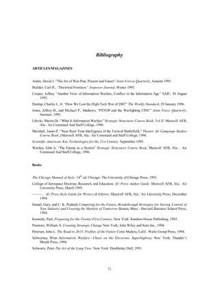 Bibliography 
71 
ARTICLES/MAGAZINES 
Andre, David J. “The Art of War-Past, Present and Future” Joint Forces Quarterly, Autumn 1995. 
Builder, Carl H., “Doctrinal Frontiers” Airpower Journal, Winter 1995. 
Cooper, Jeffrey “Another View of Information Warfare, Conflict in the Information Age” SAIC, 30 August 
1995. 
Dunlap, Charles J., Jr. “How We Lost the High-Tech War of 2007” The Weekly Standard, 29 January 1996. 
Jones, Jeffrey B., and Michael P., Mathews, “PSYOP and the Warfighting CINC” Joint Force Quarterly, 
Summer, 1995. 
Libicki, Martin Dr. “What Is Information Warfare” Strategic Structures Course Book, Vol II, Maxwell AFB, 
Ala.: Air Command And Staff College, 1996. 
Marshall, James P. “Near Real-Time Intelligence of the Tactical Battlefield,” Theater Air Campaign Studies 
Course Book, (Maxwell AFB, Ala.: Air Command and Staff College, 1996. 
Scientific American, Key Technologies for the 21st Century September 1995. 
Warden, John A. “The Enemy as a System” Strategic Structures Course Book, Maxwell AFB, Ala.: Air 
Command And Staff College, 1996. 
Books 
The Chicago Manual of Style. 14th ed. Chicago: The University of Chicago Press, 1993. 
College of Aerospace Doctrine, Research, and Education. AU Press Author Guide. Maxwell AFB, Ala.: Air 
University Press, March 1995. 
———. AU Press Style Guide for Writers & Editors. Maxwell AFB, Ala.: Air University Press, December 
1994. 
Hamel, Gary, and C. K. Prahald, Competing for the Future, Breakthrough Strategies for Seizing Control of 
Your Industry and Creating the Markets of Tomorrow Boston, Mass.: Harvard Business School Press, 
1994. 
Kennedy, Paul. Preparing for the Twenty-First Century, New York: Random House Publishing, 1993. 
Pasmore, William A. Creating Strategic Change New York; John Wiley and Sons Inc., 1994. 
Petersen, John L. The Road to 2015, Profiles of the Future Corte Madera, Calif.: Waite Group Press, 1994. 
Schwartau, Winn Information Warfare—Chaos on the Electronic Superhighway New York: Thunder’s 
Mouth Press, 1994. 
Schwartz, Peter The Art of the Long View New York: Doubleday Dell, 1991. 
 