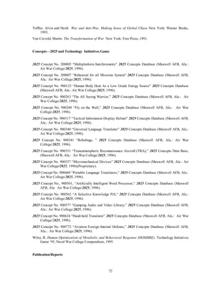 Toffler, Alvin and Heidi War and Anti-War, Making Sense of Global Chaos New York: Warner Books, 
72 
1993. 
Van Creveld, Martin The Transformation of War New York: Free Press, 1991. 
Concepts—2025 and Technology Initiatives Game 
2025 Concept No. 200005 “Multiplatform Interferometry” 2025 Concepts Database (Maxwell AFB, Ala.: 
Air War College/2025, 1996). 
2025 Concept No. 200007 “Rehearsal for all Missions System” 2025 Concepts Database (Maxwell AFB, 
Ala.: Air War College/2025, 1996). 
2025 Concept No. 900123 “Human Body Heat As a Low Grade Energy Source” 2025 Concepts Database 
(Maxwell AFB, Ala.: Air War College/2025, 1996). 
2025 Concept No. 900263 “The All Seeing Warrior,” 2025 Concepts Database (Maxwell AFB, Ala.: Air 
War College/2025, 1996). 
2025 Concept No. 900280 “Fly on the Wall,” 2025 Concepts Database (Maxwell AFB, Ala.: Air War 
College/2025, 1996). 
2025 Concept No. 900317 “Tactical Information Display Helmet” 2025 Concepts Database (Maxwell AFB, 
Ala.: Air War College/2025, 1996). 
2025 Concept No. 900340 “Universal Language Translator” 2025 Concepts Database (Maxwell AFB, Ala.: 
Air War College/2025, 1996). 
2025 Concept No. 900341 “Robobugs, ” 2025 Concepts Database (Maxwell AFB, Ala.: Air War 
College/2025, 1996). 
2025 Concept No. 900351 “Transatmospheric Reconnaissance Aircraft (TRA),” 2025 Concepts Data Base, 
(Maxwell AFB, Ala.: Air War College/2025, 1996). 
2025 Concept No. 900357 “Micromechanical Devices” 2025 Concepts Database (Maxwell AFB, Ala.: Air 
War College/2025, 1996)(Proprietary). 
2025 Concept No. 900460 “Portable Language Translators,“ 2025 Concepts Database (Maxwell AFB, Ala.: 
Air War College/2025, 1996). 
2025 Concept No., 900501, “Artificially Intelligent Word Processor,“ 2025 Concepts Database (Maxwell 
AFB, Ala: Air War College/2025, 1996). 
2025 Concept No. 900562 “A Selective Knowledge Pill,“ 2025 Concepts Database (Maxwell AFB, Ala.: 
Air War College/2025, 1996). 
2025 Concept No. 900577 “Gumping Audio and Video Library,” 2025 Concepts Database (Maxwell AFB, 
Ala.: Air War College/2025, 1996). 
2025 Concept No. 900624 “Hand-held Translator” 2025 Concepts Database (Maxwell AFB, Ala.: Air War 
College/2025, 1996). 
2025 Concept No. 900772 “Aviation Foreign Internal Defense,” 2025 Concepts Database (Maxwell AFB, 
Ala.: Air War College/2025, 1996). 
Wiley, R. Human Optimization of Metabolic and Behavioral Response (HOMBRE), Technology Initiatives 
Game ‘95, Naval War College Compendium, 1995. 
Publication/Reports 
 