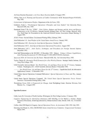 Air Force Doctrine Document 1, Air Force Basic Doctrine (draft), 15 August 1995. 
Allotey, Sam, et al. Planning and Execution of Conflict Termination ACSC Research Project 95-05-053, 
73 
May 1995. 
Cornerstones of Information Warfare Department of the Air Force, 1995. 
Goldstein, Frank L. “Psychological Operations—Principles and Case Studies” Air University Press, 
Maxwell AFB, Ala.: 1995. 
Hammond, Grant T The New “PPBS”: Pork, Politics, Budgets and Strategy and the Active and Reserve 
Components in the US Military, National Security Strategy Chair, Air War College, Maxwell AFB, 
Ala., Draft Paper for Presentation to the American Political Science Association Annual Meeting, 31 
August 1995. 
JFACC Primer Second Edition Government Printing Office, February 1994. 
Joint Publication 1.0. Joint Warfare of the United States Armed Forces January 1995. 
Joint Publication 3-05. Doctrine for Joint Special Operations October 1992. 
Joint Publication 3-05.3. Joint Special Operations Operational Procedures August 1993. 
Joint Publication 3-07.1. Joint Tactics, Techniques, and Procedures for Foreign Internal Defense 
December 1993. 
Joint Staff Memorandum to the SECDEF, 19 December 1995. Subject: Volume 4 (Future Capabilities), 
Joint Planning Document for FY 1998 through FY 2003 (JPD FY98-03), Enclosure. 
Spacecast 2020, Air University into the Future Maxwell AFB, Ala.: Air University Press, 1995. 
Taylor, Charles W. Alternative World Scenarios for a New World of Nations Strategic Studies Institute, US 
Army War College, 1993. 
USAF Scientific Advisory Board. New World Vistas: Air and Space Power for the 21st Century, Summary 
Volume. Washington, D.C.: USAF Scientific Advisory Board, 15 December 1995. 
———. New World Vistas: Air and Space Power for the 21st Century. Unpublished draft, the Information 
Applications Volume. 15 December 1995. 
United States Special Operations Command Publication 1 Special Operations in Peace and War, January 
1996. 
United States Special Operations Command The United States Special Operations Forces Posture 
Statement Government Printing Office, 1994. 
Warfighting Vision 2010, A Framework for Change, Joint Warfighting Center, Doctrine Division, Fort 
Monroe, Va., 1 August 1995 
Speeches/Lectures 
Cable, Larry Dr. University of North Carolina, Wilmington Air War College Lecture, 31 January 1996 
Cognitive Engineering for Information Dominance 2025 Briefing, Lt Col Martin L. Fracker, Human 
Resources Directorate, Armstrong Laboratories, Human Systems Center, Brooks AFB, Tex. 16 October 
1995. 
Collins, John CRS Report to Congress Special Operations Forces, An Assessment 1986–1993, July 1993. 
Downing, Gen Wayne A., USA, USCINCSOC Senate Armed Services Committee Congressional Testimony 
March 1995. 
 