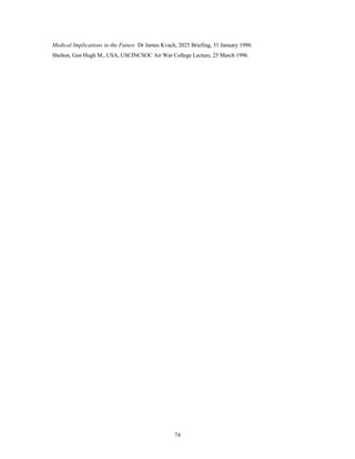 Medical Implications in the Future Dr James Kvach, 2025 Briefing, 31 January 1996. 
Shelton, Gen Hugh M., USA, USCINCSOC Air War College Lecture, 25 March 1996. 
74 
