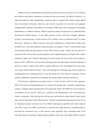 SORE activities are conducted across the spectrum of military operations, from peace to war, and focus 
their defensive and offensive operations on training, advising, and assisting. The defensive objective is to 
enable host nations or other internationally recognized entities to maintain their internal security against 
forces that promote lawlessness, subversion, and terrorism, using their own personnel and equipment. 
Although ideally conducted in noncombative environments, SORE forces may be employed or unavoidably 
find themselves in combative situations. Offensive operations target an occupying force or established entity 
threatening US national interests. It may employ guerrilla warfare, subversion, sabotage, intelligence 
activities, evasion and escape, or other activities of low visibility, covert, or clandestine nature3 to counter 
these forces. Defensive or offensive operations may require independent or combined direct combat action 
by SORE forces. The reader should not construe this paper as an attempt to “freeze” in time the SOF foreign 
internal defense (FID) and unconventional warfare (UW) missions of today. Rather, the focus must be to 
ensure the US does not lose these essential capabilities and is caught ill-prepared or off-guard when “endless 
outbreaks of small wars”4 indirectly threatening US security become the norm of first- and second-wave 
nations in 2025. SORE forces will meet these challenges head-on by exploiting the advanced technology of 
third-wave warfare to improve their ability to operate effectively in the 126 predicted first- and second-wave 
nations of the twenty-first Century.5 They will not disrupt the evolutionary stage of those countries by 
introducing third-wave technology before its time but instead will work within the constraints of those 
countries’ capabilities, using third-wave technology only to train, prepare, and protect themselves. 
The first step is employing an assessment system to “select” the best recruits for these operations, 
followed by realistic training and preparation in a virtual reality training center. Secondly, communications, 
computer, command, control, and information (C4I) systems that “blend” into SORE first- and second-wave 
environments, yet also provide “third-wave” capabilities and interoperability with conventional force 
systems, is paramount. Third, they must have the know-how and systems to counter threats in these regions 
and to assist in information warfare (IW) activities. Advances in psychological operations tools and access 
to “information weapons” will play a key role in SORE countermeasure capabilities and in their collateral 
role of IW. Lastly, since SORE is performed on a personal level, rather than from a standoff position as 
envisioned by conventional force or SOF precision strike operations, basic sustainment needs of the 
individual cannot be overlooked. Simple, portable methods to feed, water, and resupply SORE are needed. 
ix 
 