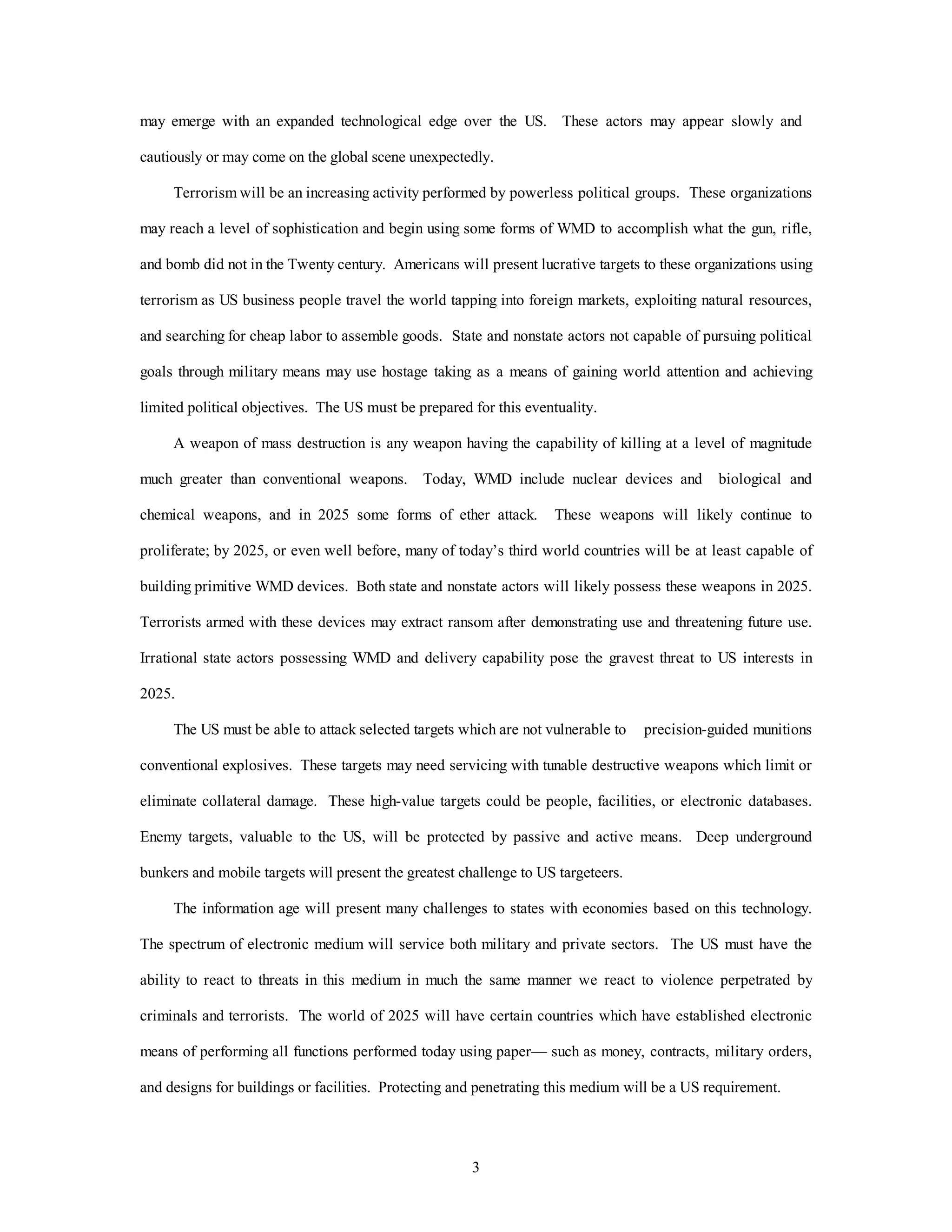 may emerge with an expanded technological edge over the US. These actors may appear slowly and 
cautiously or may come on the global scene unexpectedly. 
Terrorism will be an increasing activity performed by powerless political groups. These organizations 
may reach a level of sophistication and begin using some forms of WMD to accomplish what the gun, rifle, 
and bomb did not in the Twenty century. Americans will present lucrative targets to these organizations using 
terrorism as US business people travel the world tapping into foreign markets, exploiting natural resources, 
and searching for cheap labor to assemble goods. State and nonstate actors not capable of pursuing political 
goals through military means may use hostage taking as a means of gaining world attention and achieving 
limited political objectives. The US must be prepared for this eventuality. 
A weapon of mass destruction is any weapon having the capability of killing at a level of magnitude 
much greater than conventional weapons. Today, WMD include nuclear devices and biological and 
chemical weapons, and in 2025 some forms of ether attack. These weapons will likely continue to 
proliferate; by 2025, or even well before, many of today’s third world countries will be at least capable of 
building primitive WMD devices. Both state and nonstate actors will likely possess these weapons in 2025. 
Terrorists armed with these devices may extract ransom after demonstrating use and threatening future use. 
Irrational state actors possessing WMD and delivery capability pose the gravest threat to US interests in 
3 
2025. 
The US must be able to attack selected targets which are not vulnerable to precision-guided munitions 
conventional explosives. These targets may need servicing with tunable destructive weapons which limit or 
eliminate collateral damage. These high-value targets could be people, facilities, or electronic databases. 
Enemy targets, valuable to the US, will be protected by passive and active means. Deep underground 
bunkers and mobile targets will present the greatest challenge to US targeteers. 
The information age will present many challenges to states with economies based on this technology. 
The spectrum of electronic medium will service both military and private sectors. The US must have the 
ability to react to threats in this medium in much the same manner we react to violence perpetrated by 
criminals and terrorists. The world of 2025 will have certain countries which have established electronic 
means of performing all functions performed today using paper— such as money, contracts, military orders, 
and designs for buildings or facilities. Protecting and penetrating this medium will be a US requirement. 
 