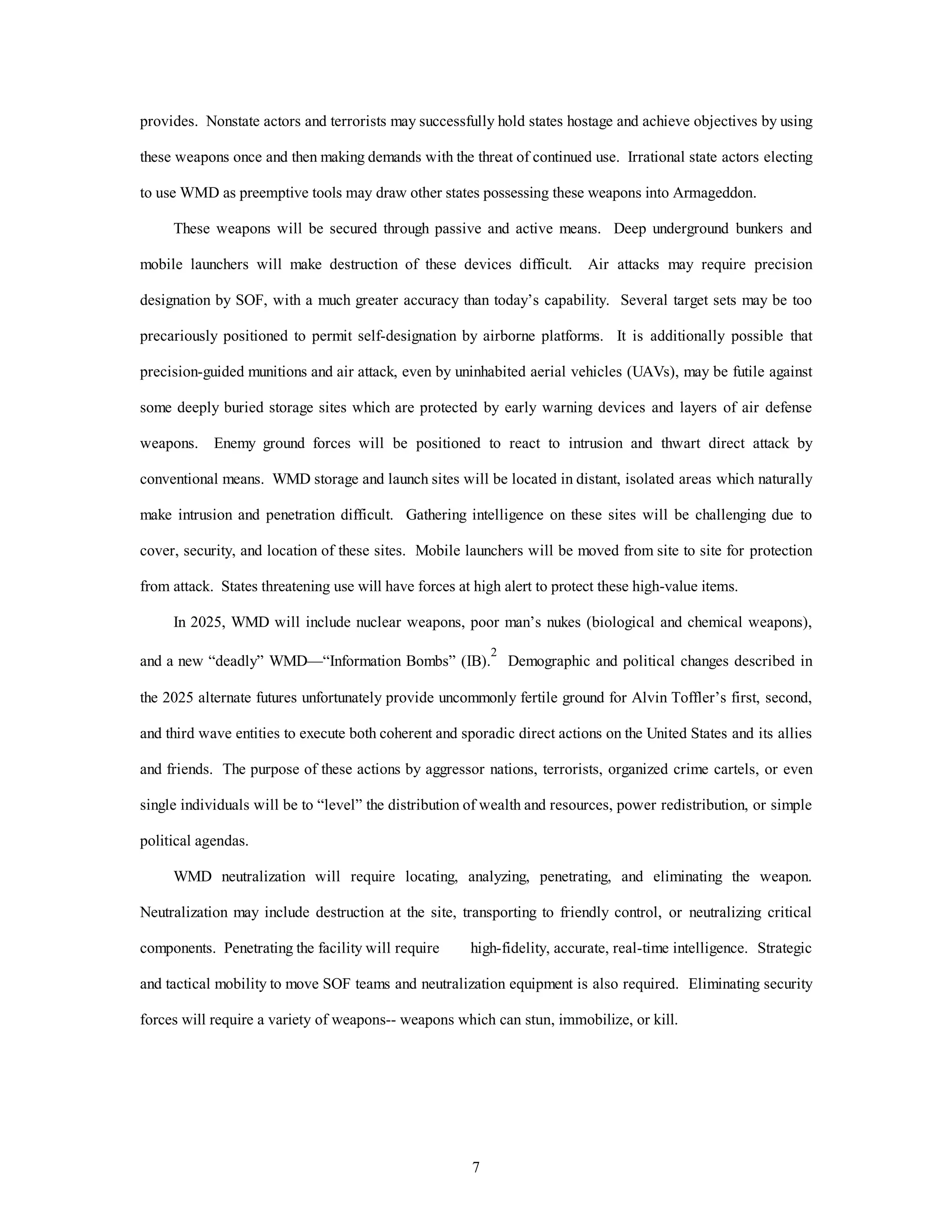 provides. Nonstate actors and terrorists may successfully hold states hostage and achieve objectives by using 
these weapons once and then making demands with the threat of continued use. Irrational state actors electing 
to use WMD as preemptive tools may draw other states possessing these weapons into Armageddon. 
These weapons will be secured through passive and active means. Deep underground bunkers and 
mobile launchers will make destruction of these devices difficult. Air attacks may require precision 
designation by SOF, with a much greater accuracy than today’s capability. Several target sets may be too 
precariously positioned to permit self-designation by airborne platforms. It is additionally possible that 
precision-guided munitions and air attack, even by uninhabited aerial vehicles (UAVs), may be futile against 
some deeply buried storage sites which are protected by early warning devices and layers of air defense 
weapons. Enemy ground forces will be positioned to react to intrusion and thwart direct attack by 
conventional means. WMD storage and launch sites will be located in distant, isolated areas which naturally 
make intrusion and penetration difficult. Gathering intelligence on these sites will be challenging due to 
cover, security, and location of these sites. Mobile launchers will be moved from site to site for protection 
from attack. States threatening use will have forces at high alert to protect these high-value items. 
In 2025, WMD will include nuclear weapons, poor man’s nukes (biological and chemical weapons), 
and a new “deadly” WMD—“Information Bombs” (IB).2 Demographic and political changes described in 
the 2025 alternate futures unfortunately provide uncommonly fertile ground for Alvin Toffler’s first, second, 
and third wave entities to execute both coherent and sporadic direct actions on the United States and its allies 
and friends. The purpose of these actions by aggressor nations, terrorists, organized crime cartels, or even 
single individuals will be to “level” the distribution of wealth and resources, power redistribution, or simple 
7 
political agendas. 
WMD neutralization will require locating, analyzing, penetrating, and eliminating the weapon. 
Neutralization may include destruction at the site, transporting to friendly control, or neutralizing critical 
components. Penetrating the facility will require high-fidelity, accurate, real-time intelligence. Strategic 
and tactical mobility to move SOF teams and neutralization equipment is also required. Eliminating security 
forces will require a variety of weapons-- weapons which can stun, immobilize, or kill. 
 