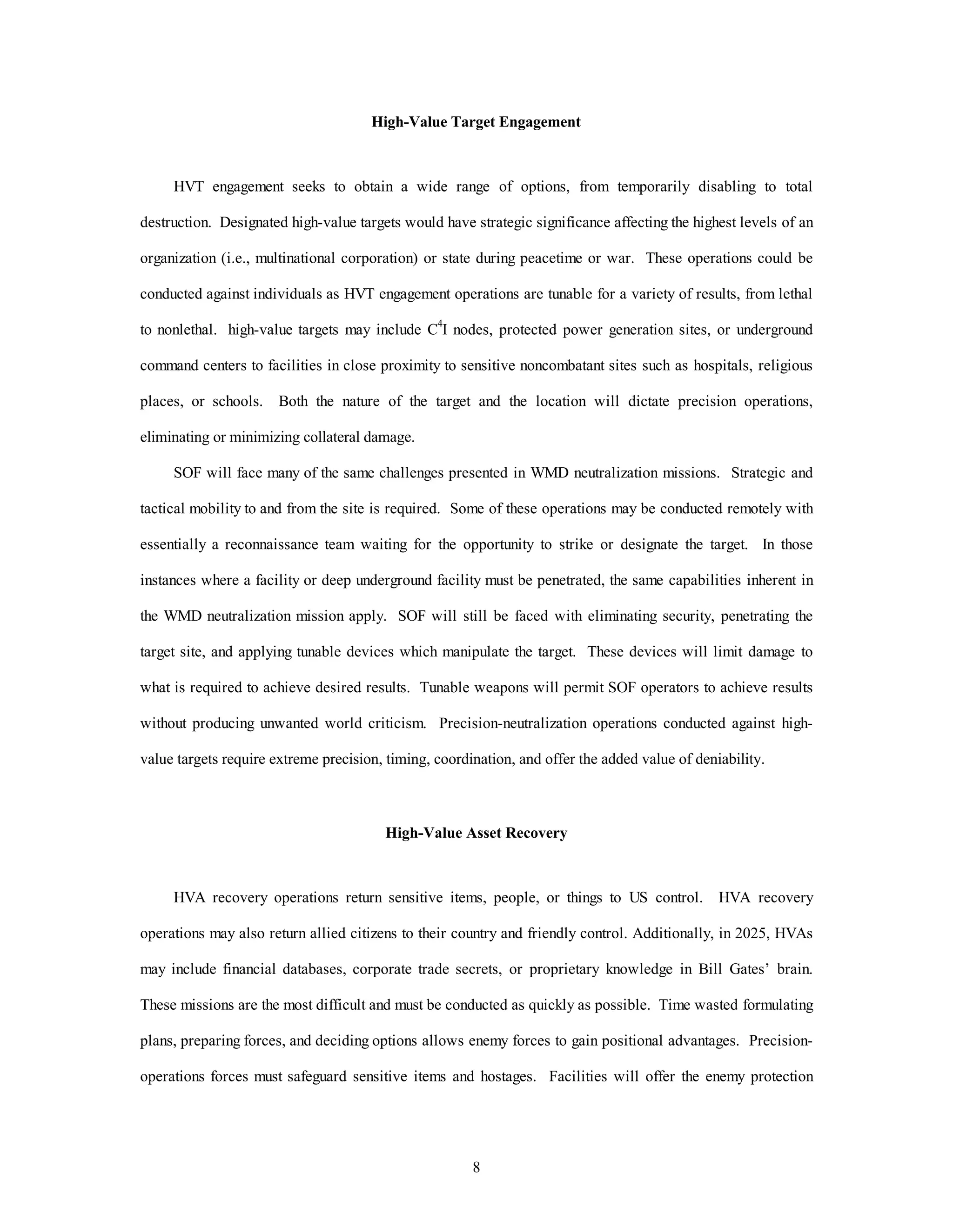 High-Value Target Engagement 
HVT engagement seeks to obtain a wide range of options, from temporarily disabling to total 
destruction. Designated high-value targets would have strategic significance affecting the highest levels of an 
organization (i.e., multinational corporation) or state during peacetime or war. These operations could be 
conducted against individuals as HVT engagement operations are tunable for a variety of results, from lethal 
to nonlethal. high-value targets may include C4I nodes, protected power generation sites, or underground 
command centers to facilities in close proximity to sensitive noncombatant sites such as hospitals, religious 
places, or schools. Both the nature of the target and the location will dictate precision operations, 
8 
eliminating or minimizing collateral damage. 
SOF will face many of the same challenges presented in WMD neutralization missions. Strategic and 
tactical mobility to and from the site is required. Some of these operations may be conducted remotely with 
essentially a reconnaissance team waiting for the opportunity to strike or designate the target. In those 
instances where a facility or deep underground facility must be penetrated, the same capabilities inherent in 
the WMD neutralization mission apply. SOF will still be faced with eliminating security, penetrating the 
target site, and applying tunable devices which manipulate the target. These devices will limit damage to 
what is required to achieve desired results. Tunable weapons will permit SOF operators to achieve results 
without producing unwanted world criticism. Precision-neutralization operations conducted against high-value 
targets require extreme precision, timing, coordination, and offer the added value of deniability. 
High-Value Asset Recovery 
HVA recovery operations return sensitive items, people, or things to US control. HVA recovery 
operations may also return allied citizens to their country and friendly control. Additionally, in 2025, HVAs 
may include financial databases, corporate trade secrets, or proprietary knowledge in Bill Gates’ brain. 
These missions are the most difficult and must be conducted as quickly as possible. Time wasted formulating 
plans, preparing forces, and deciding options allows enemy forces to gain positional advantages. Precision-operations 
forces must safeguard sensitive items and hostages. Facilities will offer the enemy protection 
 