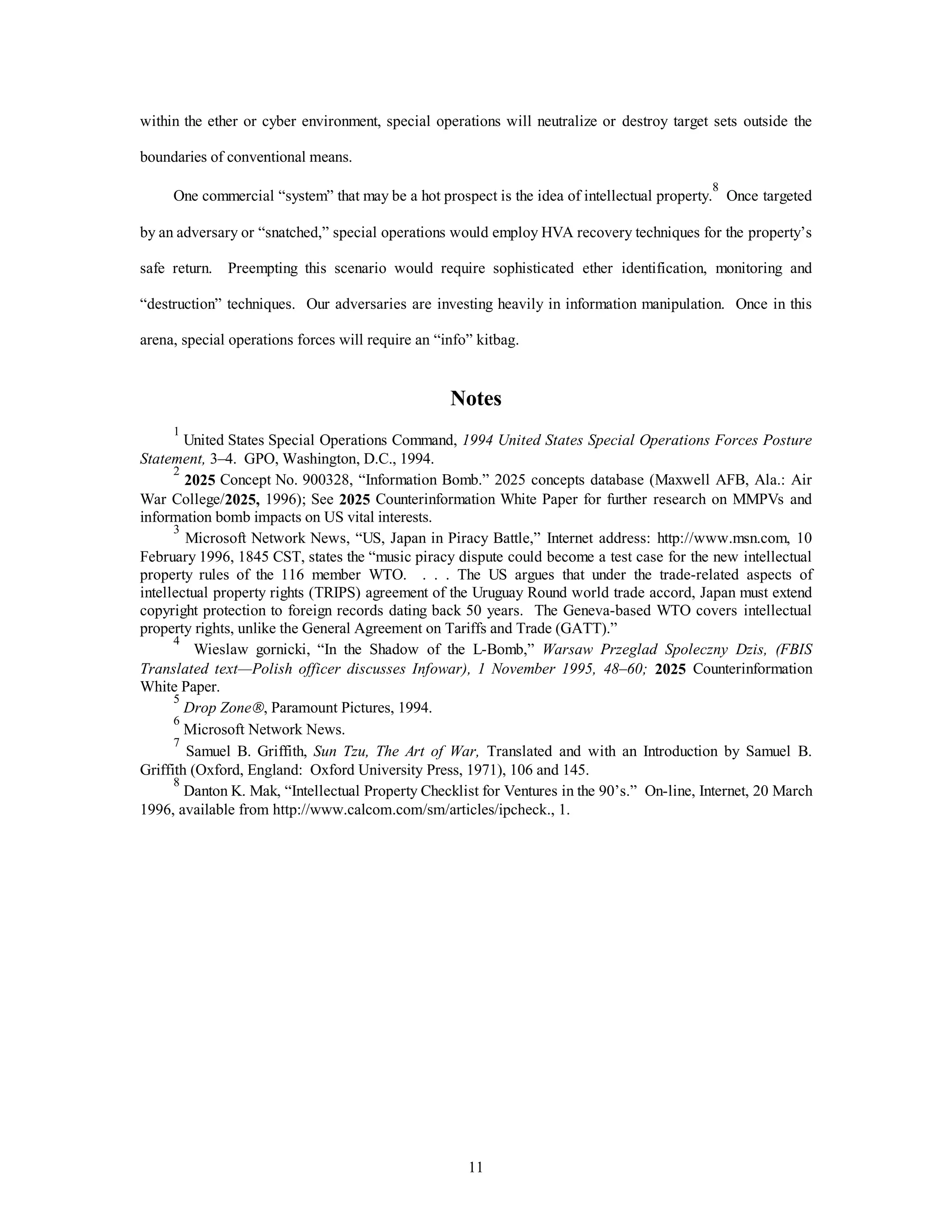 within the ether or cyber environment, special operations will neutralize or destroy target sets outside the 
11 
boundaries of conventional means. 
One commercial “system” that may be a hot prospect is the idea of intellectual property.8 Once targeted 
by an adversary or “snatched,” special operations would employ HVA recovery techniques for the property’s 
safe return. Preempting this scenario would require sophisticated ether identification, monitoring and 
“destruction” techniques. Our adversaries are investing heavily in information manipulation. Once in this 
arena, special operations forces will require an “info” kitbag. 
Notes 
1 United States Special Operations Command, 1994 United States Special Operations Forces Posture 
Statement, 3–4. GPO, Washington, D.C., 1994. 
2 2025 Concept No. 900328, “Information Bomb.” 2025 concepts database (Maxwell AFB, Ala.: Air 
War College/2025, 1996); See 2025 Counterinformation White Paper for further research on MMPVs and 
information bomb impacts on US vital interests. 
3 Microsoft Network News, “US, Japan in Piracy Battle,” Internet address: http://www.msn.com, 10 
February 1996, 1845 CST, states the “music piracy dispute could become a test case for the new intellectual 
property rules of the 116 member WTO. . . . The US argues that under the trade-related aspects of 
intellectual property rights (TRIPS) agreement of the Uruguay Round world trade accord, Japan must extend 
copyright protection to foreign records dating back 50 years. The Geneva-based WTO covers intellectual 
property rights, unlike the General Agreement on Tariffs and Trade (GATT).” 
4 Wieslaw gornicki, “In the Shadow of the L-Bomb,” Warsaw Przeglad Spoleczny Dzis, (FBIS 
Translated text—Polish officer discusses Infowar), 1 November 1995, 48–60; 2025 Counterinformation 
White Paper. 
5 
Drop ZoneÒ, Paramount Pictures, 1994. 
6 Microsoft Network News. 
7 Samuel B. Griffith, Sun Tzu, The Art of War, Translated and with an Introduction by Samuel B. 
Griffith (Oxford, England: Oxford University Press, 1971), 106 and 145. 
8 Danton K. Mak, “Intellectual Property Checklist for Ventures in the 90’s.” On-line, Internet, 20 March 
1996, available from http://www.calcom.com/sm/articles/ipcheck., 1. 
 