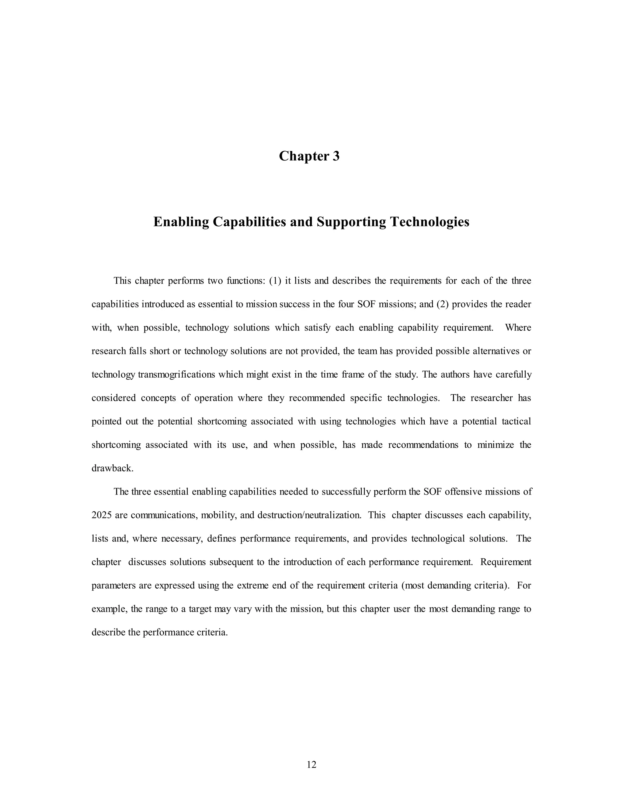 Chapter 3 
Enabling Capabilities and Supporting Technologies 
This chapter performs two functions: (1) it lists and describes the requirements for each of the three 
capabilities introduced as essential to mission success in the four SOF missions; and (2) provides the reader 
with, when possible, technology solutions which satisfy each enabling capability requirement. Where 
research falls short or technology solutions are not provided, the team has provided possible alternatives or 
technology transmogrifications which might exist in the time frame of the study. The authors have carefully 
considered concepts of operation where they recommended specific technologies. The researcher has 
pointed out the potential shortcoming associated with using technologies which have a potential tactical 
shortcoming associated with its use, and when possible, has made recommendations to minimize the 
12 
drawback. 
The three essential enabling capabilities needed to successfully perform the SOF offensive missions of 
2025 are communications, mobility, and destruction/neutralization. This chapter discusses each capability, 
lists and, where necessary, defines performance requirements, and provides technological solutions. The 
chapter discusses solutions subsequent to the introduction of each performance requirement. Requirement 
parameters are expressed using the extreme end of the requirement criteria (most demanding criteria). For 
example, the range to a target may vary with the mission, but this chapter user the most demanding range to 
describe the performance criteria. 
 