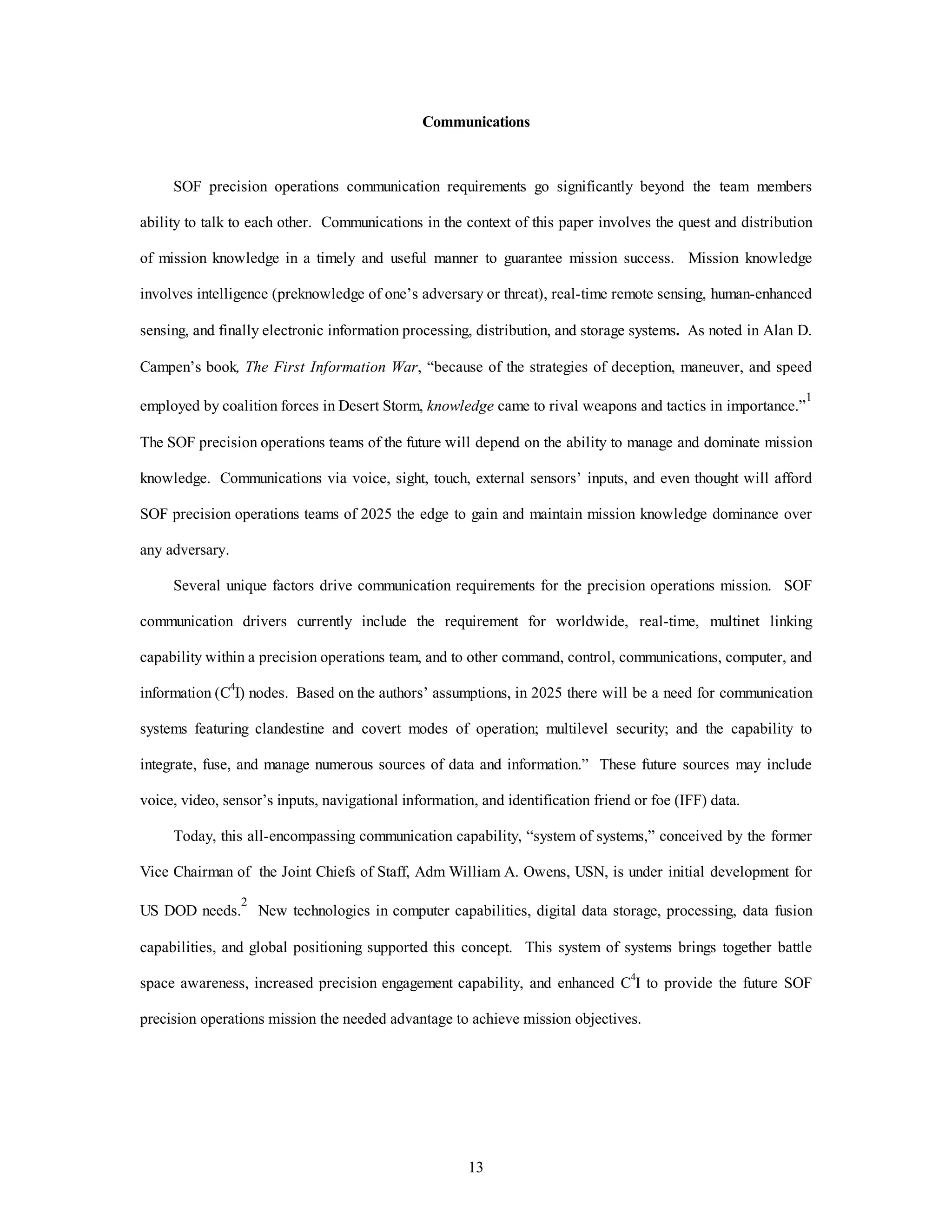Communications 
SOF precision operations communication requirements go significantly beyond the team members 
ability to talk to each other. Communications in the context of this paper involves the quest and distribution 
of mission knowledge in a timely and useful manner to guarantee mission success. Mission knowledge 
involves intelligence (preknowledge of one’s adversary or threat), real-time remote sensing, human-enhanced 
sensing, and finally electronic information processing, distribution, and storage systems. As noted in Alan D. 
Campen’s book, The First Information War, “because of the strategies of deception, maneuver, and speed 
employed by coalition forces in Desert Storm, knowledge came to rival weapons and tactics in importance.”1 
The SOF precision operations teams of the future will depend on the ability to manage and dominate mission 
knowledge. Communications via voice, sight, touch, external sensors’ inputs, and even thought will afford 
SOF precision operations teams of 2025 the edge to gain and maintain mission knowledge dominance over 
13 
any adversary. 
Several unique factors drive communication requirements for the precision operations mission. SOF 
communication drivers currently include the requirement for worldwide, real-time, multinet linking 
capability within a precision operations team, and to other command, control, communications, computer, and 
information (C4I) nodes. Based on the authors’ assumptions, in 2025 there will be a need for communication 
systems featuring clandestine and covert modes of operation; multilevel security; and the capability to 
integrate, fuse, and manage numerous sources of data and information.” These future sources may include 
voice, video, sensor’s inputs, navigational information, and identification friend or foe (IFF) data. 
Today, this all-encompassing communication capability, “system of systems,” conceived by the former 
Vice Chairman of the Joint Chiefs of Staff, Adm William A. Owens, USN, is under initial development for 
US DOD needs.2 New technologies in computer capabilities, digital data storage, processing, data fusion 
capabilities, and global positioning supported this concept. This system of systems brings together battle 
space awareness, increased precision engagement capability, and enhanced C4I to provide the future SOF 
precision operations mission the needed advantage to achieve mission objectives. 
 