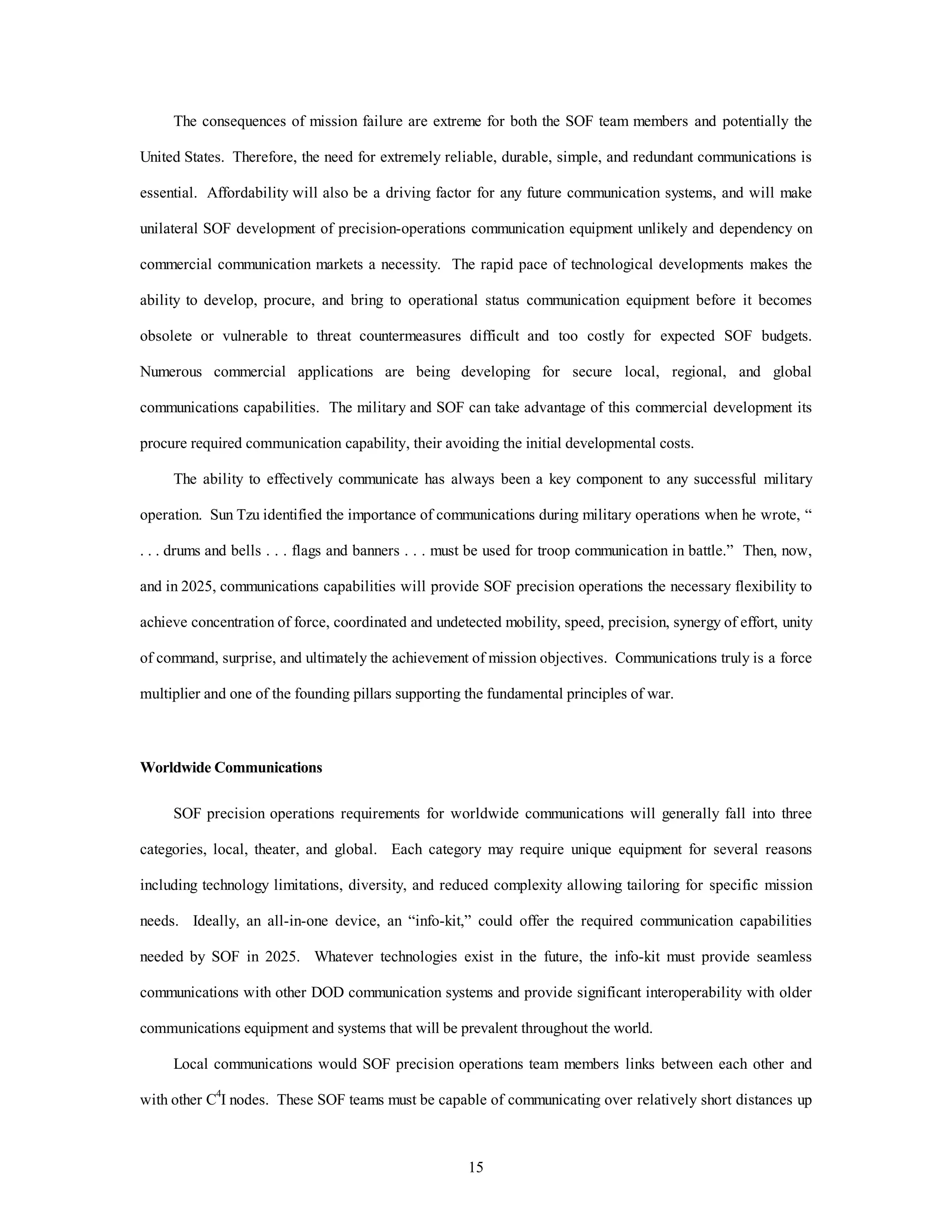 The consequences of mission failure are extreme for both the SOF team members and potentially the 
United States. Therefore, the need for extremely reliable, durable, simple, and redundant communications is 
essential. Affordability will also be a driving factor for any future communication systems, and will make 
unilateral SOF development of precision-operations communication equipment unlikely and dependency on 
commercial communication markets a necessity. The rapid pace of technological developments makes the 
ability to develop, procure, and bring to operational status communication equipment before it becomes 
obsolete or vulnerable to threat countermeasures difficult and too costly for expected SOF budgets. 
Numerous commercial applications are being developing for secure local, regional, and global 
communications capabilities. The military and SOF can take advantage of this commercial development its 
procure required communication capability, their avoiding the initial developmental costs. 
The ability to effectively communicate has always been a key component to any successful military 
operation. Sun Tzu identified the importance of communications during military operations when he wrote, “ 
. . . drums and bells . . . flags and banners . . . must be used for troop communication in battle.” Then, now, 
and in 2025, communications capabilities will provide SOF precision operations the necessary flexibility to 
achieve concentration of force, coordinated and undetected mobility, speed, precision, synergy of effort, unity 
of command, surprise, and ultimately the achievement of mission objectives. Communications truly is a force 
multiplier and one of the founding pillars supporting the fundamental principles of war. 
15 
Worldwide Communications 
SOF precision operations requirements for worldwide communications will generally fall into three 
categories, local, theater, and global. Each category may require unique equipment for several reasons 
including technology limitations, diversity, and reduced complexity allowing tailoring for specific mission 
needs. Ideally, an all-in-one device, an “info-kit,” could offer the required communication capabilities 
needed by SOF in 2025. Whatever technologies exist in the future, the info-kit must provide seamless 
communications with other DOD communication systems and provide significant interoperability with older 
communications equipment and systems that will be prevalent throughout the world. 
Local communications would SOF precision operations team members links between each other and 
with other C4I nodes. These SOF teams must be capable of communicating over relatively short distances up 
 