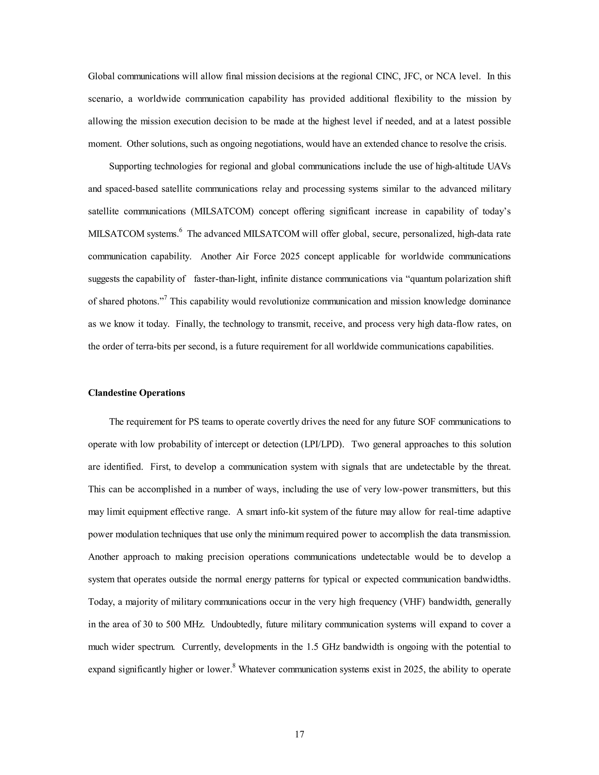 Global communications will allow final mission decisions at the regional CINC, JFC, or NCA level. In this 
scenario, a worldwide communication capability has provided additional flexibility to the mission by 
allowing the mission execution decision to be made at the highest level if needed, and at a latest possible 
moment. Other solutions, such as ongoing negotiations, would have an extended chance to resolve the crisis. 
Supporting technologies for regional and global communications include the use of high-altitude UAVs 
and spaced-based satellite communications relay and processing systems similar to the advanced military 
satellite communications (MILSATCOM) concept offering significant increase in capability of today’s 
MILSATCOM systems.6 The advanced MILSATCOM will offer global, secure, personalized, high-data rate 
communication capability. Another Air Force 2025 concept applicable for worldwide communications 
suggests the capability of faster-than-light, infinite distance communications via “quantum polarization shift 
of shared photons.”7 This capability would revolutionize communication and mission knowledge dominance 
as we know it today. Finally, the technology to transmit, receive, and process very high data-flow rates, on 
the order of terra-bits per second, is a future requirement for all worldwide communications capabilities. 
17 
Clandestine Operations 
The requirement for PS teams to operate covertly drives the need for any future SOF communications to 
operate with low probability of intercept or detection (LPI/LPD). Two general approaches to this solution 
are identified. First, to develop a communication system with signals that are undetectable by the threat. 
This can be accomplished in a number of ways, including the use of very low-power transmitters, but this 
may limit equipment effective range. A smart info-kit system of the future may allow for real-time adaptive 
power modulation techniques that use only the minimum required power to accomplish the data transmission. 
Another approach to making precision operations communications undetectable would be to develop a 
system that operates outside the normal energy patterns for typical or expected communication bandwidths. 
Today, a majority of military communications occur in the very high frequency (VHF) bandwidth, generally 
in the area of 30 to 500 MHz. Undoubtedly, future military communication systems will expand to cover a 
much wider spectrum. Currently, developments in the 1.5 GHz bandwidth is ongoing with the potential to 
expand significantly higher or lower.8 Whatever communication systems exist in 2025, the ability to operate 
 