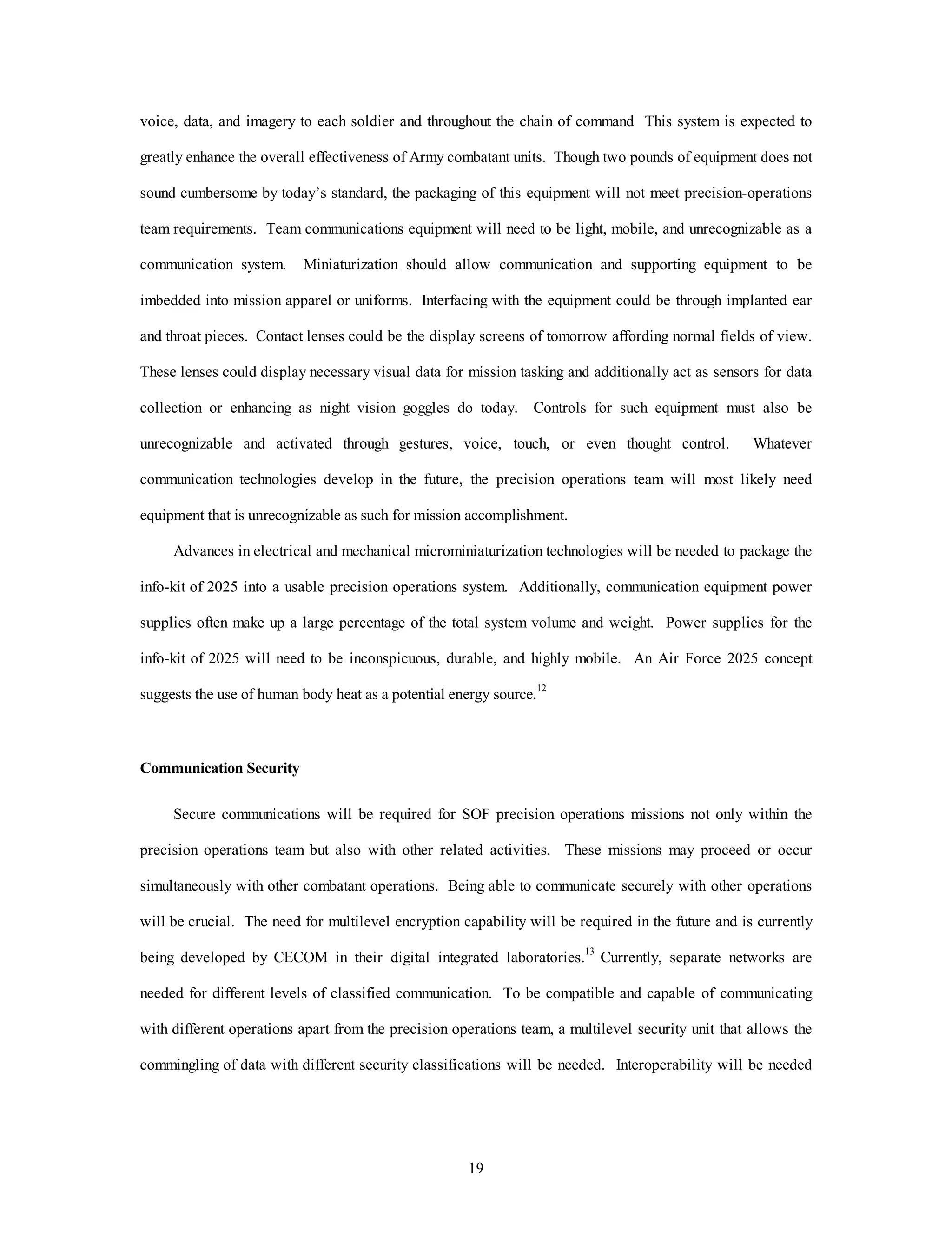 voice, data, and imagery to each soldier and throughout the chain of command This system is expected to 
greatly enhance the overall effectiveness of Army combatant units. Though two pounds of equipment does not 
sound cumbersome by today’s standard, the packaging of this equipment will not meet precision-operations 
team requirements. Team communications equipment will need to be light, mobile, and unrecognizable as a 
communication system. Miniaturization should allow communication and supporting equipment to be 
imbedded into mission apparel or uniforms. Interfacing with the equipment could be through implanted ear 
and throat pieces. Contact lenses could be the display screens of tomorrow affording normal fields of view. 
These lenses could display necessary visual data for mission tasking and additionally act as sensors for data 
collection or enhancing as night vision goggles do today. Controls for such equipment must also be 
unrecognizable and activated through gestures, voice, touch, or even thought control. Whatever 
communication technologies develop in the future, the precision operations team will most likely need 
equipment that is unrecognizable as such for mission accomplishment. 
Advances in electrical and mechanical microminiaturization technologies will be needed to package the 
info-kit of 2025 into a usable precision operations system. Additionally, communication equipment power 
supplies often make up a large percentage of the total system volume and weight. Power supplies for the 
info-kit of 2025 will need to be inconspicuous, durable, and highly mobile. An Air Force 2025 concept 
suggests the use of human body heat as a potential energy source.12 
19 
Communication Security 
Secure communications will be required for SOF precision operations missions not only within the 
precision operations team but also with other related activities. These missions may proceed or occur 
simultaneously with other combatant operations. Being able to communicate securely with other operations 
will be crucial. The need for multilevel encryption capability will be required in the future and is currently 
being developed by CECOM in their digital integrated laboratories.13 Currently, separate networks are 
needed for different levels of classified communication. To be compatible and capable of communicating 
with different operations apart from the precision operations team, a multilevel security unit that allows the 
commingling of data with different security classifications will be needed. Interoperability will be needed 
 
