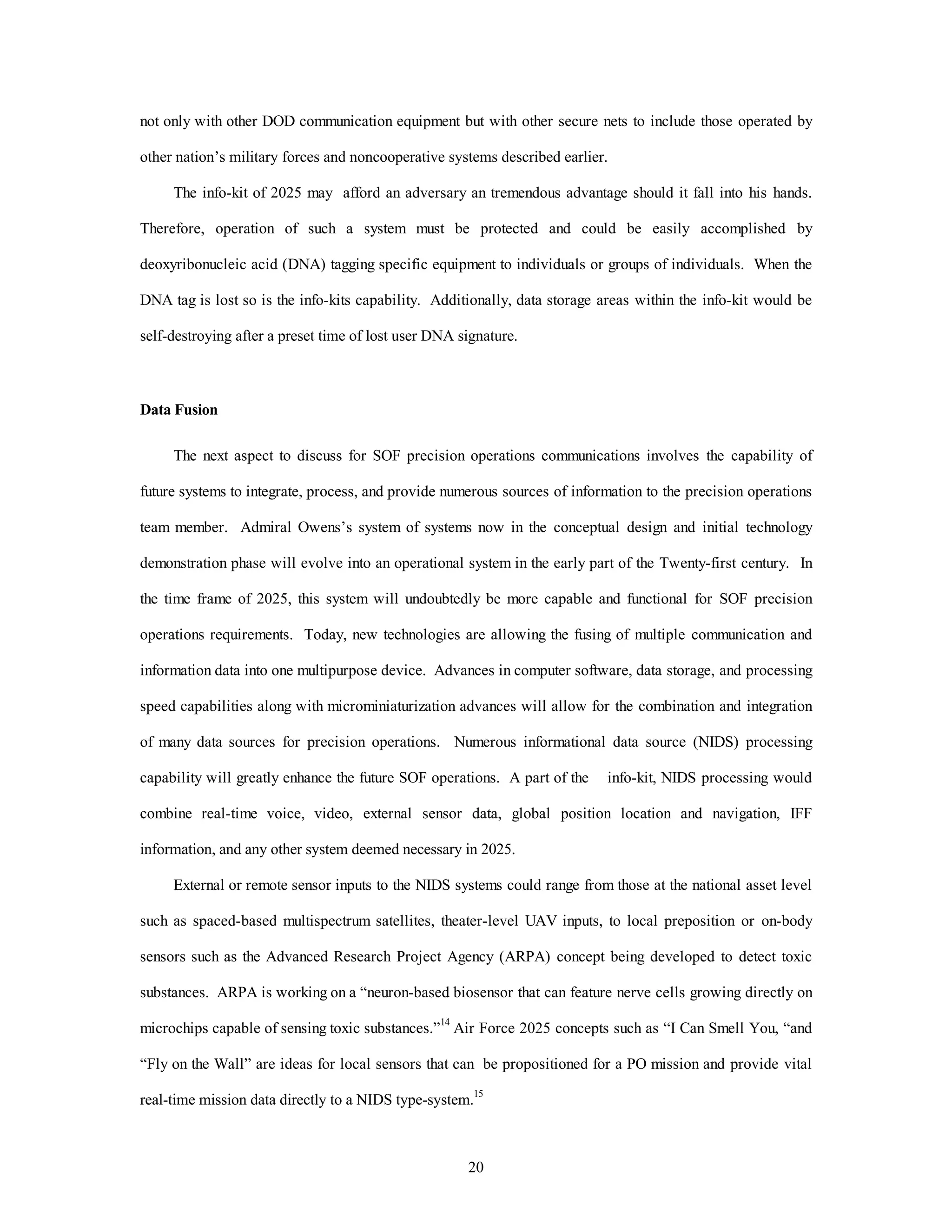 not only with other DOD communication equipment but with other secure nets to include those operated by 
other nation’s military forces and noncooperative systems described earlier. 
The info-kit of 2025 may afford an adversary an tremendous advantage should it fall into his hands. 
Therefore, operation of such a system must be protected and could be easily accomplished by 
deoxyribonucleic acid (DNA) tagging specific equipment to individuals or groups of individuals. When the 
DNA tag is lost so is the info-kits capability. Additionally, data storage areas within the info-kit would be 
self-destroying after a preset time of lost user DNA signature. 
20 
Data Fusion 
The next aspect to discuss for SOF precision operations communications involves the capability of 
future systems to integrate, process, and provide numerous sources of information to the precision operations 
team member. Admiral Owens’s system of systems now in the conceptual design and initial technology 
demonstration phase will evolve into an operational system in the early part of the Twenty-first century. In 
the time frame of 2025, this system will undoubtedly be more capable and functional for SOF precision 
operations requirements. Today, new technologies are allowing the fusing of multiple communication and 
information data into one multipurpose device. Advances in computer software, data storage, and processing 
speed capabilities along with microminiaturization advances will allow for the combination and integration 
of many data sources for precision operations. Numerous informational data source (NIDS) processing 
capability will greatly enhance the future SOF operations. A part of the info-kit, NIDS processing would 
combine real-time voice, video, external sensor data, global position location and navigation, IFF 
information, and any other system deemed necessary in 2025. 
External or remote sensor inputs to the NIDS systems could range from those at the national asset level 
such as spaced-based multispectrum satellites, theater-level UAV inputs, to local preposition or on-body 
sensors such as the Advanced Research Project Agency (ARPA) concept being developed to detect toxic 
substances. ARPA is working on a “neuron-based biosensor that can feature nerve cells growing directly on 
microchips capable of sensing toxic substances.”14 Air Force 2025 concepts such as “I Can Smell You, “and 
“Fly on the Wall” are ideas for local sensors that can be propositioned for a PO mission and provide vital 
real-time mission data directly to a NIDS type-system.15 
 