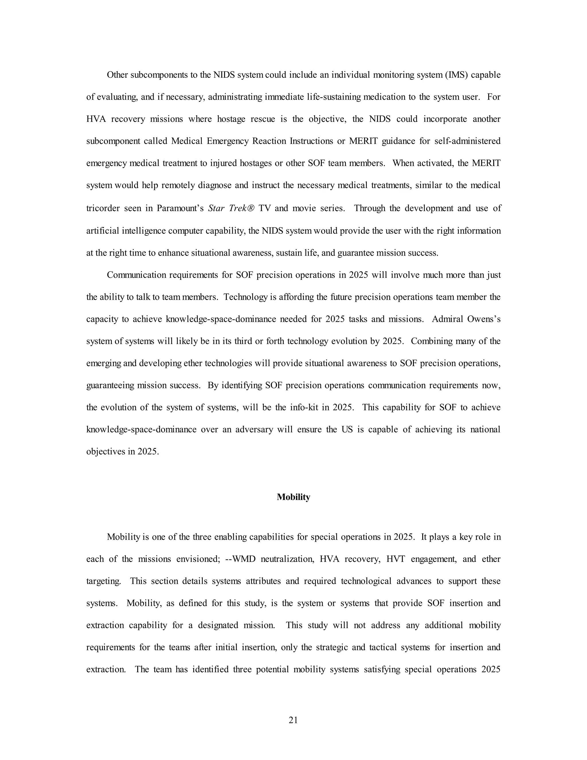Other subcomponents to the NIDS system could include an individual monitoring system (IMS) capable 
of evaluating, and if necessary, administrating immediate life-sustaining medication to the system user. For 
HVA recovery missions where hostage rescue is the objective, the NIDS could incorporate another 
subcomponent called Medical Emergency Reaction Instructions or MERIT guidance for self-administered 
emergency medical treatment to injured hostages or other SOF team members. When activated, the MERIT 
system would help remotely diagnose and instruct the necessary medical treatments, similar to the medical 
tricorder seen in Paramount’s Star TrekÒ TV and movie series. Through the development and use of 
artificial intelligence computer capability, the NIDS system would provide the user with the right information 
at the right time to enhance situational awareness, sustain life, and guarantee mission success. 
Communication requirements for SOF precision operations in 2025 will involve much more than just 
the ability to talk to team members. Technology is affording the future precision operations team member the 
capacity to achieve knowledge-space-dominance needed for 2025 tasks and missions. Admiral Owens’s 
system of systems will likely be in its third or forth technology evolution by 2025. Combining many of the 
emerging and developing ether technologies will provide situational awareness to SOF precision operations, 
guaranteeing mission success. By identifying SOF precision operations communication requirements now, 
the evolution of the system of systems, will be the info-kit in 2025. This capability for SOF to achieve 
knowledge-space-dominance over an adversary will ensure the US is capable of achieving its national 
21 
objectives in 2025. 
Mobility 
Mobility is one of the three enabling capabilities for special operations in 2025. It plays a key role in 
each of the missions envisioned; --WMD neutralization, HVA recovery, HVT engagement, and ether 
targeting. This section details systems attributes and required technological advances to support these 
systems. Mobility, as defined for this study, is the system or systems that provide SOF insertion and 
extraction capability for a designated mission. This study will not address any additional mobility 
requirements for the teams after initial insertion, only the strategic and tactical systems for insertion and 
extraction. The team has identified three potential mobility systems satisfying special operations 2025 
 