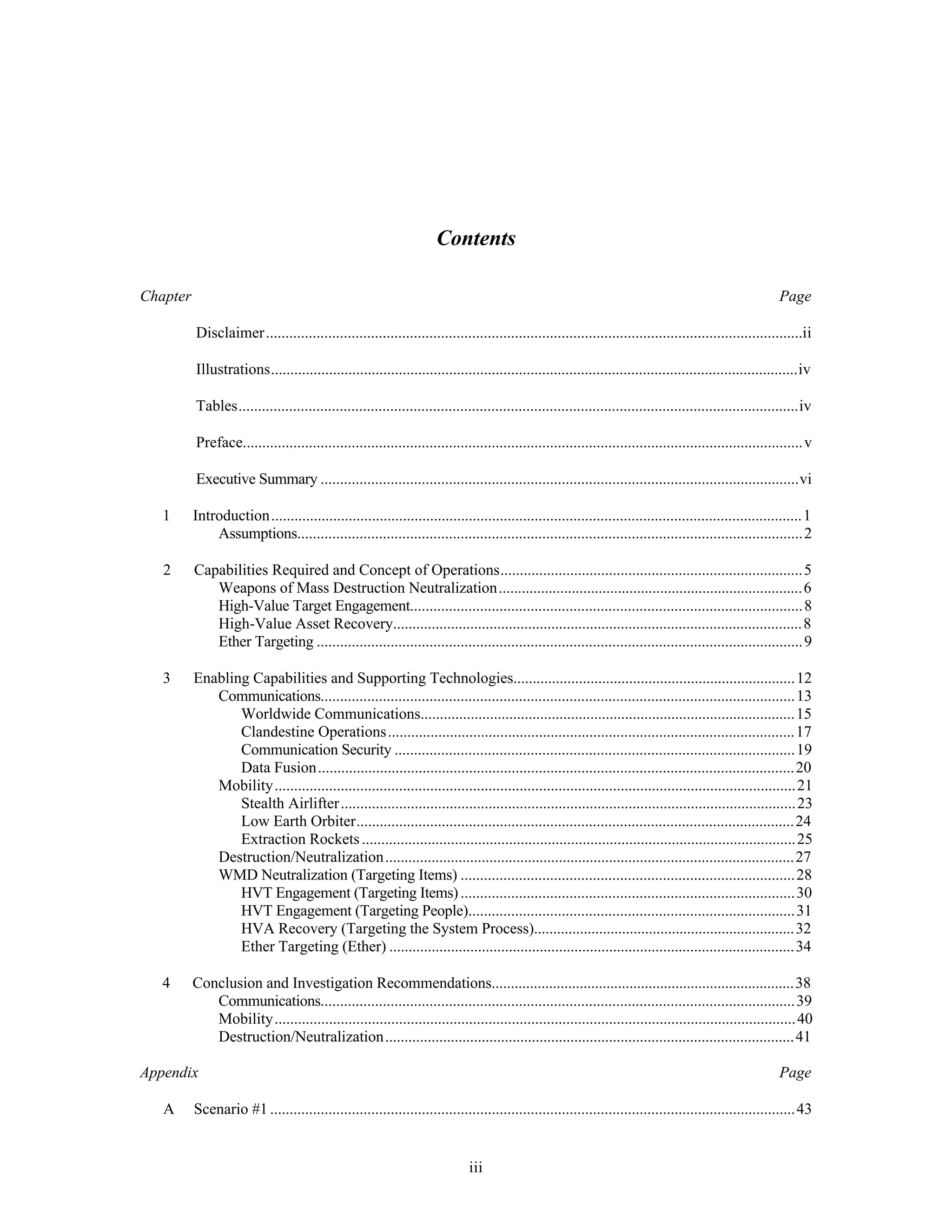 Contents 
Chapter Page 
Disclaimer..........................................................................................................................................ii 
Illustrations........................................................................................................................................iv 
Tables................................................................................................................................................iv 
Preface................................................................................................................................................v 
Executive Summary ...........................................................................................................................vi 
1 Introduction.........................................................................................................................................1 
Assumptions..................................................................................................................................2 
2 Capabilities Required and Concept of Operations..............................................................................5 
Weapons of Mass Destruction Neutralization...............................................................................6 
High-Value Target Engagement.....................................................................................................8 
High-Value Asset Recovery..........................................................................................................8 
Ether Targeting .............................................................................................................................9 
3 Enabling Capabilities and Supporting Technologies.........................................................................12 
Communications..........................................................................................................................13 
Worldwide Communications.................................................................................................15 
Clandestine Operations.........................................................................................................17 
Communication Security .......................................................................................................19 
Data Fusion...........................................................................................................................20 
Mobility......................................................................................................................................21 
Stealth Airlifter .....................................................................................................................23 
Low Earth Orbiter.................................................................................................................24 
Extraction Rockets ................................................................................................................25 
Destruction/Neutralization..........................................................................................................27 
WMD Neutralization (Targeting Items) ......................................................................................28 
HVT Engagement (Targeting Items) ......................................................................................30 
HVT Engagement (Targeting People)....................................................................................31 
HVA Recovery (Targeting the System Process)....................................................................32 
Ether Targeting (Ether) .........................................................................................................34 
4 Conclusion and Investigation Recommendations...............................................................................38 
Communications..........................................................................................................................39 
Mobility......................................................................................................................................40 
Destruction/Neutralization..........................................................................................................41 
Appendix Page 
A Scenario #1 .......................................................................................................................................43 
iii 
 
