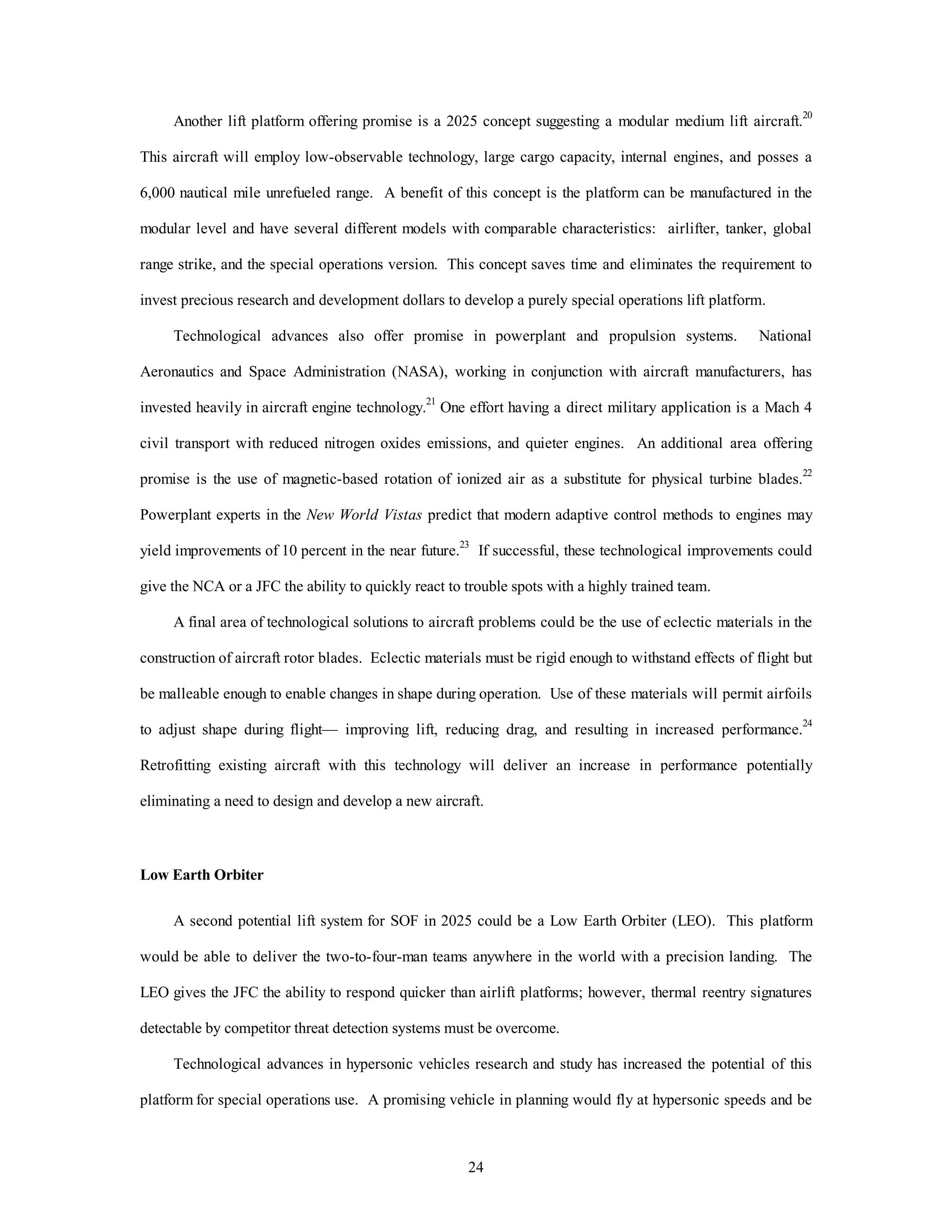 Another lift platform offering promise is a 2025 concept suggesting a modular medium lift aircraft.20 
This aircraft will employ low-observable technology, large cargo capacity, internal engines, and posses a 
6,000 nautical mile unrefueled range. A benefit of this concept is the platform can be manufactured in the 
modular level and have several different models with comparable characteristics: airlifter, tanker, global 
range strike, and the special operations version. This concept saves time and eliminates the requirement to 
invest precious research and development dollars to develop a purely special operations lift platform. 
Technological advances also offer promise in powerplant and propulsion systems. National 
Aeronautics and Space Administration (NASA), working in conjunction with aircraft manufacturers, has 
invested heavily in aircraft engine technology.21 One effort having a direct military application is a Mach 4 
civil transport with reduced nitrogen oxides emissions, and quieter engines. An additional area offering 
promise is the use of magnetic-based rotation of ionized air as a substitute for physical turbine blades.22 
Powerplant experts in the New World Vistas predict that modern adaptive control methods to engines may 
yield improvements of 10 percent in the near future.23 If successful, these technological improvements could 
give the NCA or a JFC the ability to quickly react to trouble spots with a highly trained team. 
A final area of technological solutions to aircraft problems could be the use of eclectic materials in the 
construction of aircraft rotor blades. Eclectic materials must be rigid enough to withstand effects of flight but 
be malleable enough to enable changes in shape during operation. Use of these materials will permit airfoils 
to adjust shape during flight— improving lift, reducing drag, and resulting in increased performance.24 
Retrofitting existing aircraft with this technology will deliver an increase in performance potentially 
eliminating a need to design and develop a new aircraft. 
24 
Low Earth Orbiter 
A second potential lift system for SOF in 2025 could be a Low Earth Orbiter (LEO). This platform 
would be able to deliver the two-to-four-man teams anywhere in the world with a precision landing. The 
LEO gives the JFC the ability to respond quicker than airlift platforms; however, thermal reentry signatures 
detectable by competitor threat detection systems must be overcome. 
Technological advances in hypersonic vehicles research and study has increased the potential of this 
platform for special operations use. A promising vehicle in planning would fly at hypersonic speeds and be 
 