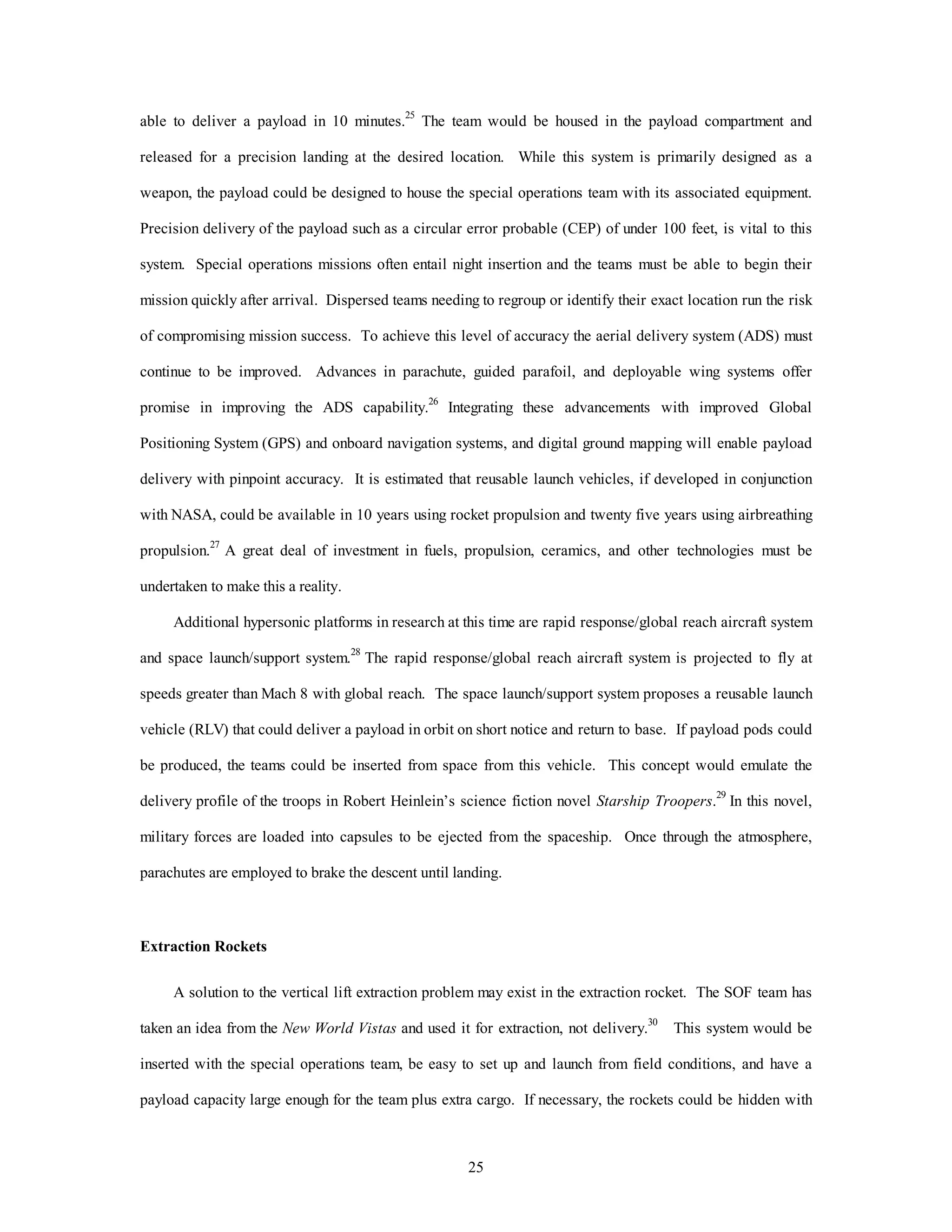 able to deliver a payload in 10 minutes.25 The team would be housed in the payload compartment and 
released for a precision landing at the desired location. While this system is primarily designed as a 
weapon, the payload could be designed to house the special operations team with its associated equipment. 
Precision delivery of the payload such as a circular error probable (CEP) of under 100 feet, is vital to this 
system. Special operations missions often entail night insertion and the teams must be able to begin their 
mission quickly after arrival. Dispersed teams needing to regroup or identify their exact location run the risk 
of compromising mission success. To achieve this level of accuracy the aerial delivery system (ADS) must 
continue to be improved. Advances in parachute, guided parafoil, and deployable wing systems offer 
promise in improving the ADS capability.26 Integrating these advancements with improved Global 
Positioning System (GPS) and onboard navigation systems, and digital ground mapping will enable payload 
delivery with pinpoint accuracy. It is estimated that reusable launch vehicles, if developed in conjunction 
with NASA, could be available in 10 years using rocket propulsion and twenty five years using airbreathing 
propulsion.27 A great deal of investment in fuels, propulsion, ceramics, and other technologies must be 
25 
undertaken to make this a reality. 
Additional hypersonic platforms in research at this time are rapid response/global reach aircraft system 
and space launch/support system.28 The rapid response/global reach aircraft system is projected to fly at 
speeds greater than Mach 8 with global reach. The space launch/support system proposes a reusable launch 
vehicle (RLV) that could deliver a payload in orbit on short notice and return to base. If payload pods could 
be produced, the teams could be inserted from space from this vehicle. This concept would emulate the 
delivery profile of the troops in Robert Heinlein’s science fiction novel Starship Troopers.29 In this novel, 
military forces are loaded into capsules to be ejected from the spaceship. Once through the atmosphere, 
parachutes are employed to brake the descent until landing. 
Extraction Rockets 
A solution to the vertical lift extraction problem may exist in the extraction rocket. The SOF team has 
taken an idea from the New World Vistas and used it for extraction, not delivery.30 This system would be 
inserted with the special operations team, be easy to set up and launch from field conditions, and have a 
payload capacity large enough for the team plus extra cargo. If necessary, the rockets could be hidden with 
 