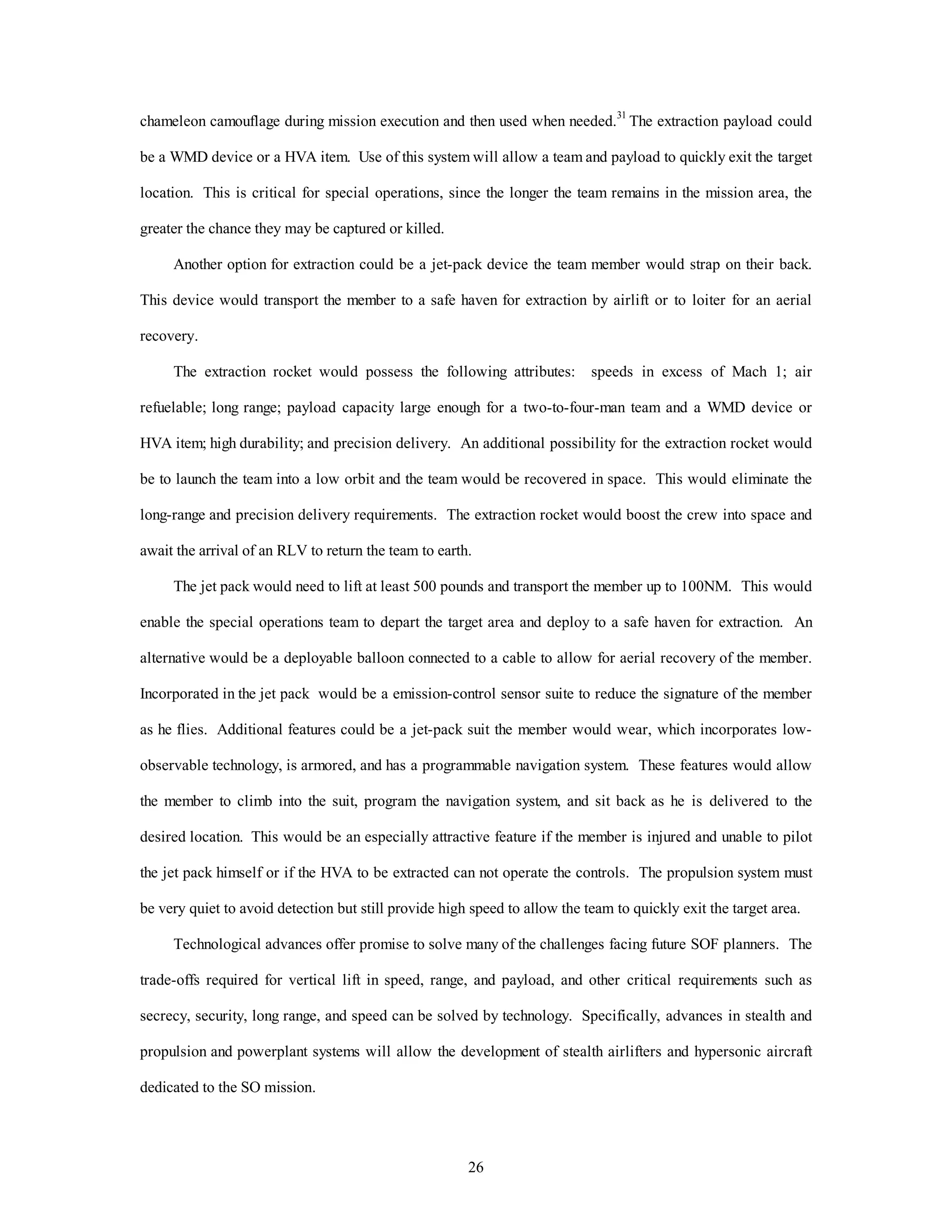 chameleon camouflage during mission execution and then used when needed.31 The extraction payload could 
be a WMD device or a HVA item. Use of this system will allow a team and payload to quickly exit the target 
location. This is critical for special operations, since the longer the team remains in the mission area, the 
26 
greater the chance they may be captured or killed. 
Another option for extraction could be a jet-pack device the team member would strap on their back. 
This device would transport the member to a safe haven for extraction by airlift or to loiter for an aerial 
recovery. 
The extraction rocket would possess the following attributes: speeds in excess of Mach 1; air 
refuelable; long range; payload capacity large enough for a two-to-four-man team and a WMD device or 
HVA item; high durability; and precision delivery. An additional possibility for the extraction rocket would 
be to launch the team into a low orbit and the team would be recovered in space. This would eliminate the 
long-range and precision delivery requirements. The extraction rocket would boost the crew into space and 
await the arrival of an RLV to return the team to earth. 
The jet pack would need to lift at least 500 pounds and transport the member up to 100NM. This would 
enable the special operations team to depart the target area and deploy to a safe haven for extraction. An 
alternative would be a deployable balloon connected to a cable to allow for aerial recovery of the member. 
Incorporated in the jet pack would be a emission-control sensor suite to reduce the signature of the member 
as he flies. Additional features could be a jet-pack suit the member would wear, which incorporates low-observable 
technology, is armored, and has a programmable navigation system. These features would allow 
the member to climb into the suit, program the navigation system, and sit back as he is delivered to the 
desired location. This would be an especially attractive feature if the member is injured and unable to pilot 
the jet pack himself or if the HVA to be extracted can not operate the controls. The propulsion system must 
be very quiet to avoid detection but still provide high speed to allow the team to quickly exit the target area. 
Technological advances offer promise to solve many of the challenges facing future SOF planners. The 
trade-offs required for vertical lift in speed, range, and payload, and other critical requirements such as 
secrecy, security, long range, and speed can be solved by technology. Specifically, advances in stealth and 
propulsion and powerplant systems will allow the development of stealth airlifters and hypersonic aircraft 
dedicated to the SO mission. 
 