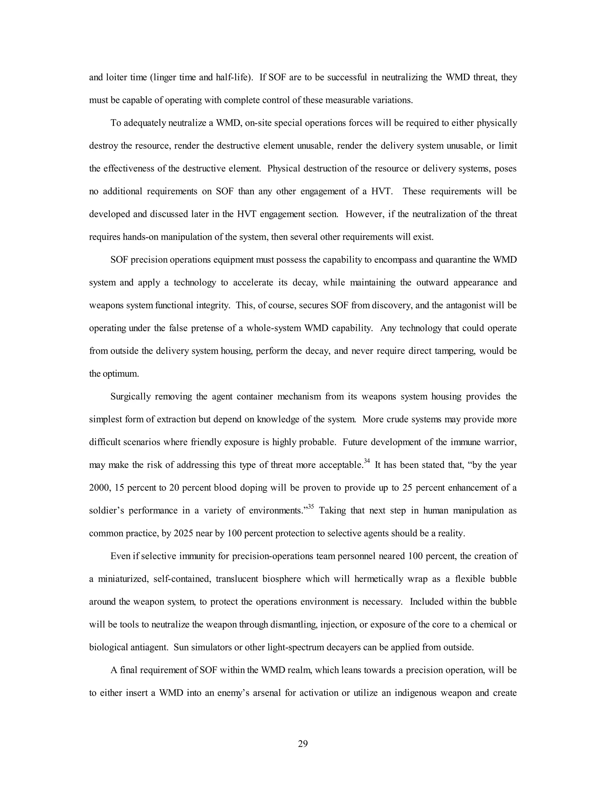 and loiter time (linger time and half-life). If SOF are to be successful in neutralizing the WMD threat, they 
must be capable of operating with complete control of these measurable variations. 
To adequately neutralize a WMD, on-site special operations forces will be required to either physically 
destroy the resource, render the destructive element unusable, render the delivery system unusable, or limit 
the effectiveness of the destructive element. Physical destruction of the resource or delivery systems, poses 
no additional requirements on SOF than any other engagement of a HVT. These requirements will be 
developed and discussed later in the HVT engagement section. However, if the neutralization of the threat 
requires hands-on manipulation of the system, then several other requirements will exist. 
SOF precision operations equipment must possess the capability to encompass and quarantine the WMD 
system and apply a technology to accelerate its decay, while maintaining the outward appearance and 
weapons system functional integrity. This, of course, secures SOF from discovery, and the antagonist will be 
operating under the false pretense of a whole-system WMD capability. Any technology that could operate 
from outside the delivery system housing, perform the decay, and never require direct tampering, would be 
29 
the optimum. 
Surgically removing the agent container mechanism from its weapons system housing provides the 
simplest form of extraction but depend on knowledge of the system. More crude systems may provide more 
difficult scenarios where friendly exposure is highly probable. Future development of the immune warrior, 
may make the risk of addressing this type of threat more acceptable.34 It has been stated that, “by the year 
2000, 15 percent to 20 percent blood doping will be proven to provide up to 25 percent enhancement of a 
soldier’s performance in a variety of environments.”35 Taking that next step in human manipulation as 
common practice, by 2025 near by 100 percent protection to selective agents should be a reality. 
Even if selective immunity for precision-operations team personnel neared 100 percent, the creation of 
a miniaturized, self-contained, translucent biosphere which will hermetically wrap as a flexible bubble 
around the weapon system, to protect the operations environment is necessary. Included within the bubble 
will be tools to neutralize the weapon through dismantling, injection, or exposure of the core to a chemical or 
biological antiagent. Sun simulators or other light-spectrum decayers can be applied from outside. 
A final requirement of SOF within the WMD realm, which leans towards a precision operation, will be 
to either insert a WMD into an enemy’s arsenal for activation or utilize an indigenous weapon and create 
 