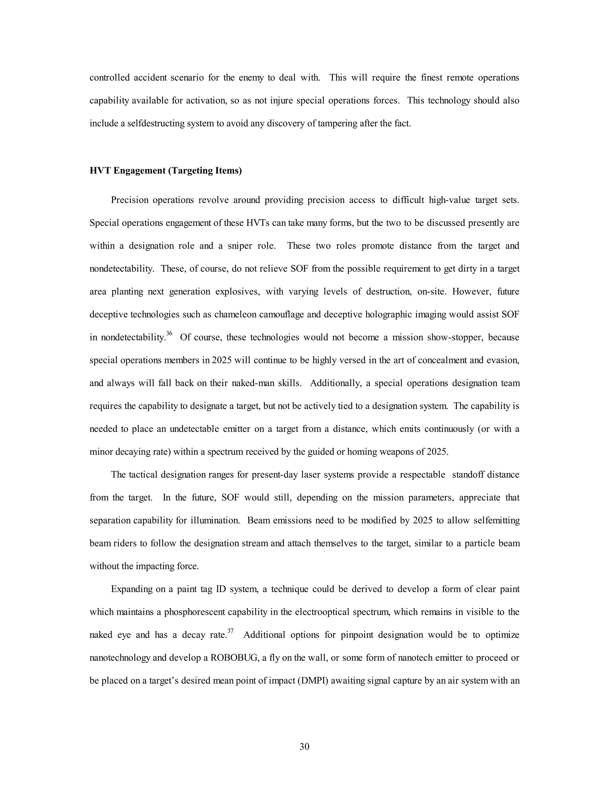 controlled accident scenario for the enemy to deal with. This will require the finest remote operations 
capability available for activation, so as not injure special operations forces. This technology should also 
include a selfdestructing system to avoid any discovery of tampering after the fact. 
30 
HVT Engagement (Targeting Items) 
Precision operations revolve around providing precision access to difficult high-value target sets. 
Special operations engagement of these HVTs can take many forms, but the two to be discussed presently are 
within a designation role and a sniper role. These two roles promote distance from the target and 
nondetectability. These, of course, do not relieve SOF from the possible requirement to get dirty in a target 
area planting next generation explosives, with varying levels of destruction, on-site. However, future 
deceptive technologies such as chameleon camouflage and deceptive holographic imaging would assist SOF 
in nondetectability.36 Of course, these technologies would not become a mission show-stopper, because 
special operations members in 2025 will continue to be highly versed in the art of concealment and evasion, 
and always will fall back on their naked-man skills. Additionally, a special operations designation team 
requires the capability to designate a target, but not be actively tied to a designation system. The capability is 
needed to place an undetectable emitter on a target from a distance, which emits continuously (or with a 
minor decaying rate) within a spectrum received by the guided or homing weapons of 2025. 
The tactical designation ranges for present-day laser systems provide a respectable standoff distance 
from the target. In the future, SOF would still, depending on the mission parameters, appreciate that 
separation capability for illumination. Beam emissions need to be modified by 2025 to allow selfemitting 
beam riders to follow the designation stream and attach themselves to the target, similar to a particle beam 
without the impacting force. 
Expanding on a paint tag ID system, a technique could be derived to develop a form of clear paint 
which maintains a phosphorescent capability in the electrooptical spectrum, which remains in visible to the 
naked eye and has a decay rate.37 Additional options for pinpoint designation would be to optimize 
nanotechnology and develop a ROBOBUG, a fly on the wall, or some form of nanotech emitter to proceed or 
be placed on a target’s desired mean point of impact (DMPI) awaiting signal capture by an air system with an 
 