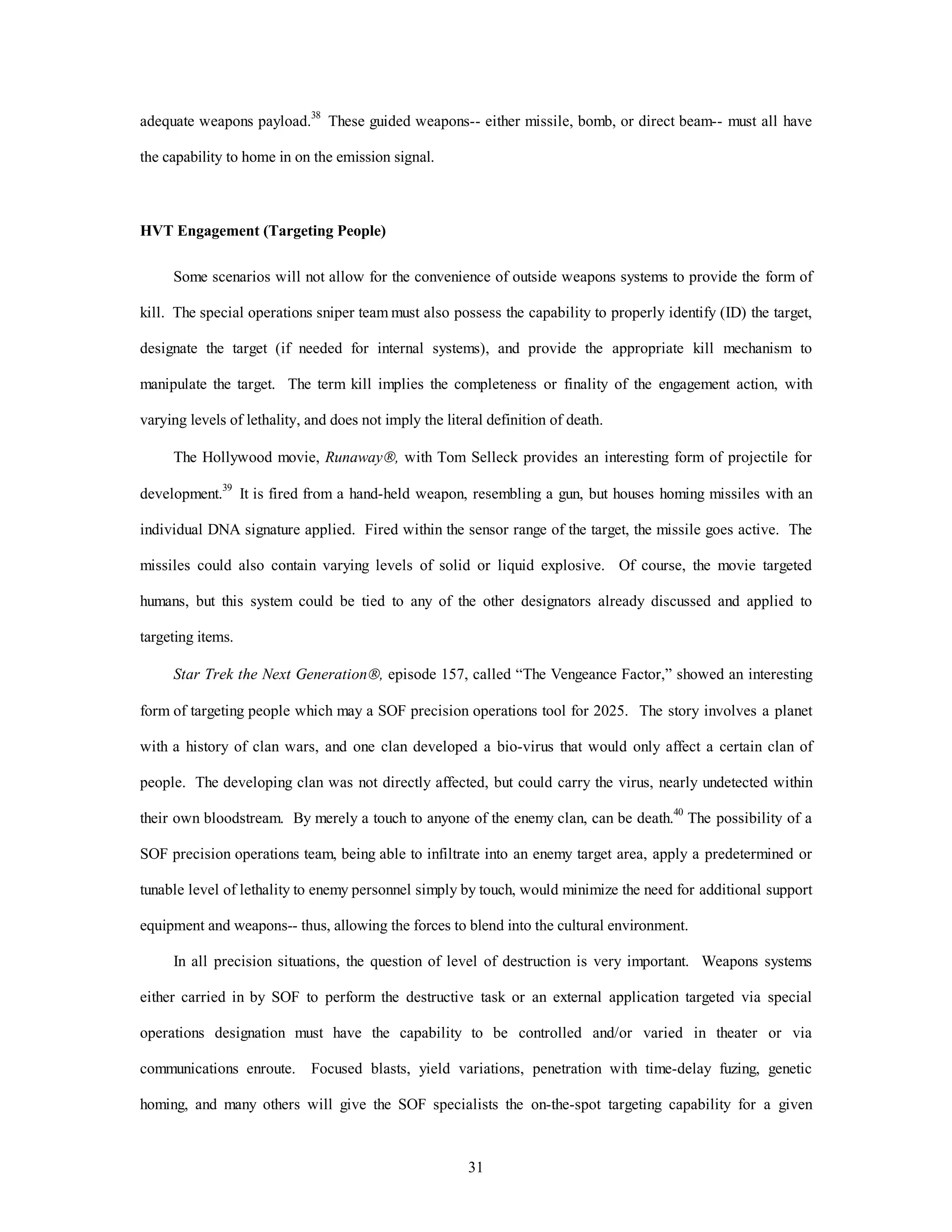 adequate weapons payload.38 These guided weapons-- either missile, bomb, or direct beam-- must all have 
31 
the capability to home in on the emission signal. 
HVT Engagement (Targeting People) 
Some scenarios will not allow for the convenience of outside weapons systems to provide the form of 
kill. The special operations sniper team must also possess the capability to properly identify (ID) the target, 
designate the target (if needed for internal systems), and provide the appropriate kill mechanism to 
manipulate the target. The term kill implies the completeness or finality of the engagement action, with 
varying levels of lethality, and does not imply the literal definition of death. 
The Hollywood movie, RunawayÒ, with Tom Selleck provides an interesting form of projectile for 
development.39 It is fired from a hand-held weapon, resembling a gun, but houses homing missiles with an 
individual DNA signature applied. Fired within the sensor range of the target, the missile goes active. The 
missiles could also contain varying levels of solid or liquid explosive. Of course, the movie targeted 
humans, but this system could be tied to any of the other designators already discussed and applied to 
targeting items. 
Star Trek the Next GenerationÒ, episode 157, called “The Vengeance Factor,” showed an interesting 
form of targeting people which may a SOF precision operations tool for 2025. The story involves a planet 
with a history of clan wars, and one clan developed a bio-virus that would only affect a certain clan of 
people. The developing clan was not directly affected, but could carry the virus, nearly undetected within 
their own bloodstream. By merely a touch to anyone of the enemy clan, can be death.40 The possibility of a 
SOF precision operations team, being able to infiltrate into an enemy target area, apply a predetermined or 
tunable level of lethality to enemy personnel simply by touch, would minimize the need for additional support 
equipment and weapons-- thus, allowing the forces to blend into the cultural environment. 
In all precision situations, the question of level of destruction is very important. Weapons systems 
either carried in by SOF to perform the destructive task or an external application targeted via special 
operations designation must have the capability to be controlled and/or varied in theater or via 
communications enroute. Focused blasts, yield variations, penetration with time-delay fuzing, genetic 
homing, and many others will give the SOF specialists the on-the-spot targeting capability for a given 
 