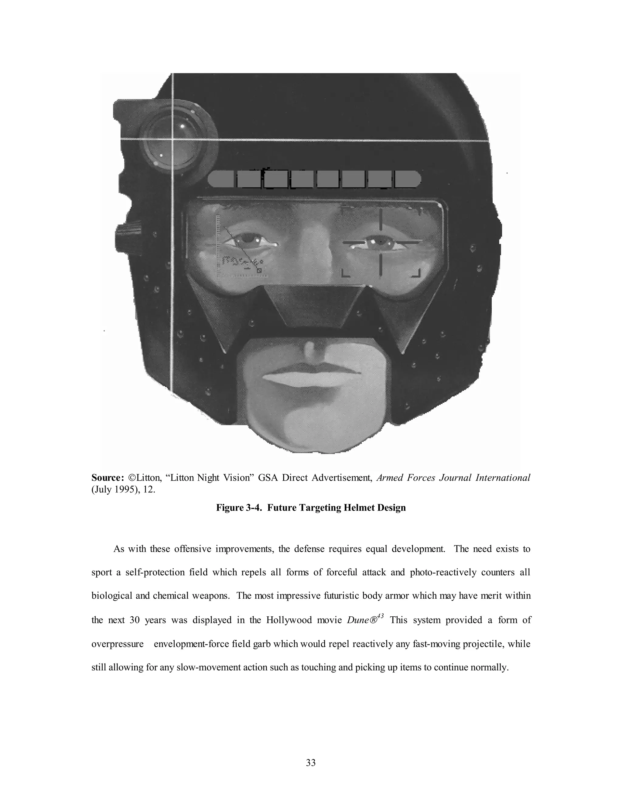 Source: ÓLitton, “Litton Night Vision” GSA Direct Advertisement, Armed Forces Journal International 
(July 1995), 12. 
Figure 3-4. Future Targeting Helmet Design 
As with these offensive improvements, the defense requires equal development. The need exists to 
sport a self-protection field which repels all forms of forceful attack and photo-reactively counters all 
biological and chemical weapons. The most impressive futuristic body armor which may have merit within 
the next 30 years was displayed in the Hollywood movie DuneÒ43 This system provided a form of 
overpressure envelopment-force field garb which would repel reactively any fast-moving projectile, while 
still allowing for any slow-movement action such as touching and picking up items to continue normally. 
33 
 