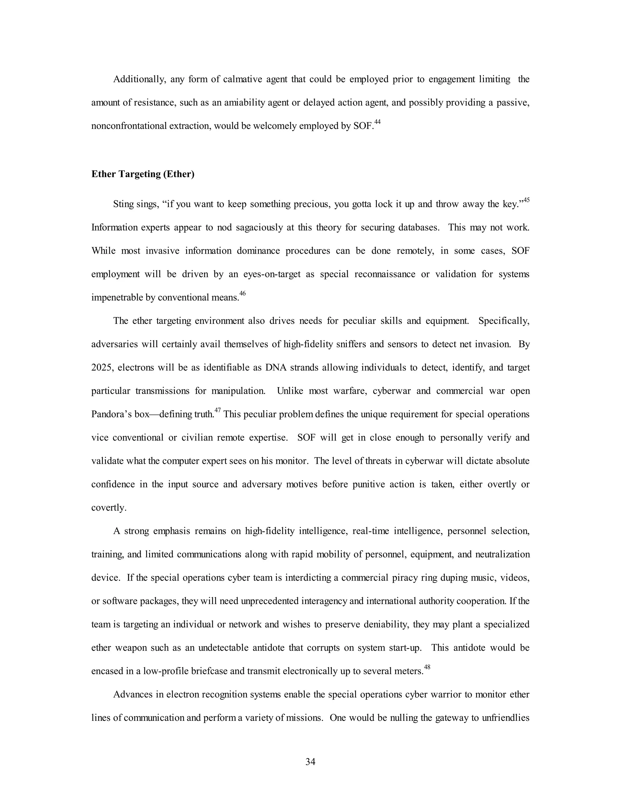 Additionally, any form of calmative agent that could be employed prior to engagement limiting the 
amount of resistance, such as an amiability agent or delayed action agent, and possibly providing a passive, 
nonconfrontational extraction, would be welcomely employed by SOF.44 
34 
Ether Targeting (Ether) 
Sting sings, “if you want to keep something precious, you gotta lock it up and throw away the key.”45 
Information experts appear to nod sagaciously at this theory for securing databases. This may not work. 
While most invasive information dominance procedures can be done remotely, in some cases, SOF 
employment will be driven by an eyes-on-target as special reconnaissance or validation for systems 
impenetrable by conventional means.46 
The ether targeting environment also drives needs for peculiar skills and equipment. Specifically, 
adversaries will certainly avail themselves of high-fidelity sniffers and sensors to detect net invasion. By 
2025, electrons will be as identifiable as DNA strands allowing individuals to detect, identify, and target 
particular transmissions for manipulation. Unlike most warfare, cyberwar and commercial war open 
Pandora’s box—defining truth.47 This peculiar problem defines the unique requirement for special operations 
vice conventional or civilian remote expertise. SOF will get in close enough to personally verify and 
validate what the computer expert sees on his monitor. The level of threats in cyberwar will dictate absolute 
confidence in the input source and adversary motives before punitive action is taken, either overtly or 
covertly. 
A strong emphasis remains on high-fidelity intelligence, real-time intelligence, personnel selection, 
training, and limited communications along with rapid mobility of personnel, equipment, and neutralization 
device. If the special operations cyber team is interdicting a commercial piracy ring duping music, videos, 
or software packages, they will need unprecedented interagency and international authority cooperation. If the 
team is targeting an individual or network and wishes to preserve deniability, they may plant a specialized 
ether weapon such as an undetectable antidote that corrupts on system start-up. This antidote would be 
encased in a low-profile briefcase and transmit electronically up to several meters.48 
Advances in electron recognition systems enable the special operations cyber warrior to monitor ether 
lines of communication and perform a variety of missions. One would be nulling the gateway to unfriendlies 
 