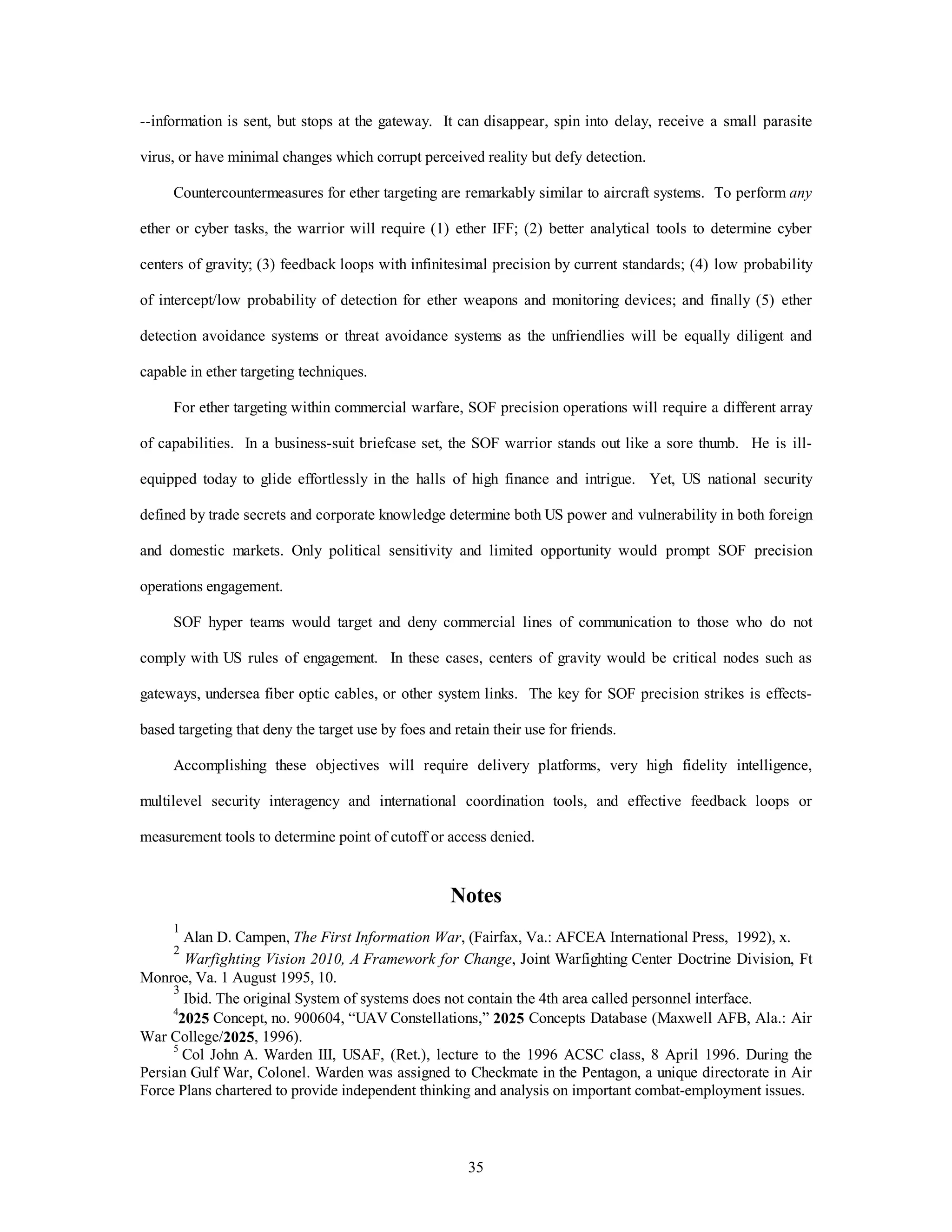 --information is sent, but stops at the gateway. It can disappear, spin into delay, receive a small parasite 
virus, or have minimal changes which corrupt perceived reality but defy detection. 
Countercountermeasures for ether targeting are remarkably similar to aircraft systems. To perform any 
ether or cyber tasks, the warrior will require (1) ether IFF; (2) better analytical tools to determine cyber 
centers of gravity; (3) feedback loops with infinitesimal precision by current standards; (4) low probability 
of intercept/low probability of detection for ether weapons and monitoring devices; and finally (5) ether 
detection avoidance systems or threat avoidance systems as the unfriendlies will be equally diligent and 
35 
capable in ether targeting techniques. 
For ether targeting within commercial warfare, SOF precision operations will require a different array 
of capabilities. In a business-suit briefcase set, the SOF warrior stands out like a sore thumb. He is ill-equipped 
today to glide effortlessly in the halls of high finance and intrigue. Yet, US national security 
defined by trade secrets and corporate knowledge determine both US power and vulnerability in both foreign 
and domestic markets. Only political sensitivity and limited opportunity would prompt SOF precision 
operations engagement. 
SOF hyper teams would target and deny commercial lines of communication to those who do not 
comply with US rules of engagement. In these cases, centers of gravity would be critical nodes such as 
gateways, undersea fiber optic cables, or other system links. The key for SOF precision strikes is effects-based 
targeting that deny the target use by foes and retain their use for friends. 
Accomplishing these objectives will require delivery platforms, very high fidelity intelligence, 
multilevel security interagency and international coordination tools, and effective feedback loops or 
measurement tools to determine point of cutoff or access denied. 
Notes 
1 Alan D. Campen, The First Information War, (Fairfax, Va.: AFCEA International Press, 1992), x. 
2 
Warfighting Vision 2010, A Framework for Change, Joint Warfighting Center Doctrine Division, Ft 
Monroe, Va. 1 August 1995, 10. 
3 Ibid. The original System of systems does not contain the 4th area called personnel interface. 
42025 Concept, no. 900604, “UAV Constellations,” 2025 Concepts Database (Maxwell AFB, Ala.: Air 
War College/2025, 1996). 
5 Col John A. Warden III, USAF, (Ret.), lecture to the 1996 ACSC class, 8 April 1996. During the 
Persian Gulf War, Colonel. Warden was assigned to Checkmate in the Pentagon, a unique directorate in Air 
Force Plans chartered to provide independent thinking and analysis on important combat-employment issues. 
 