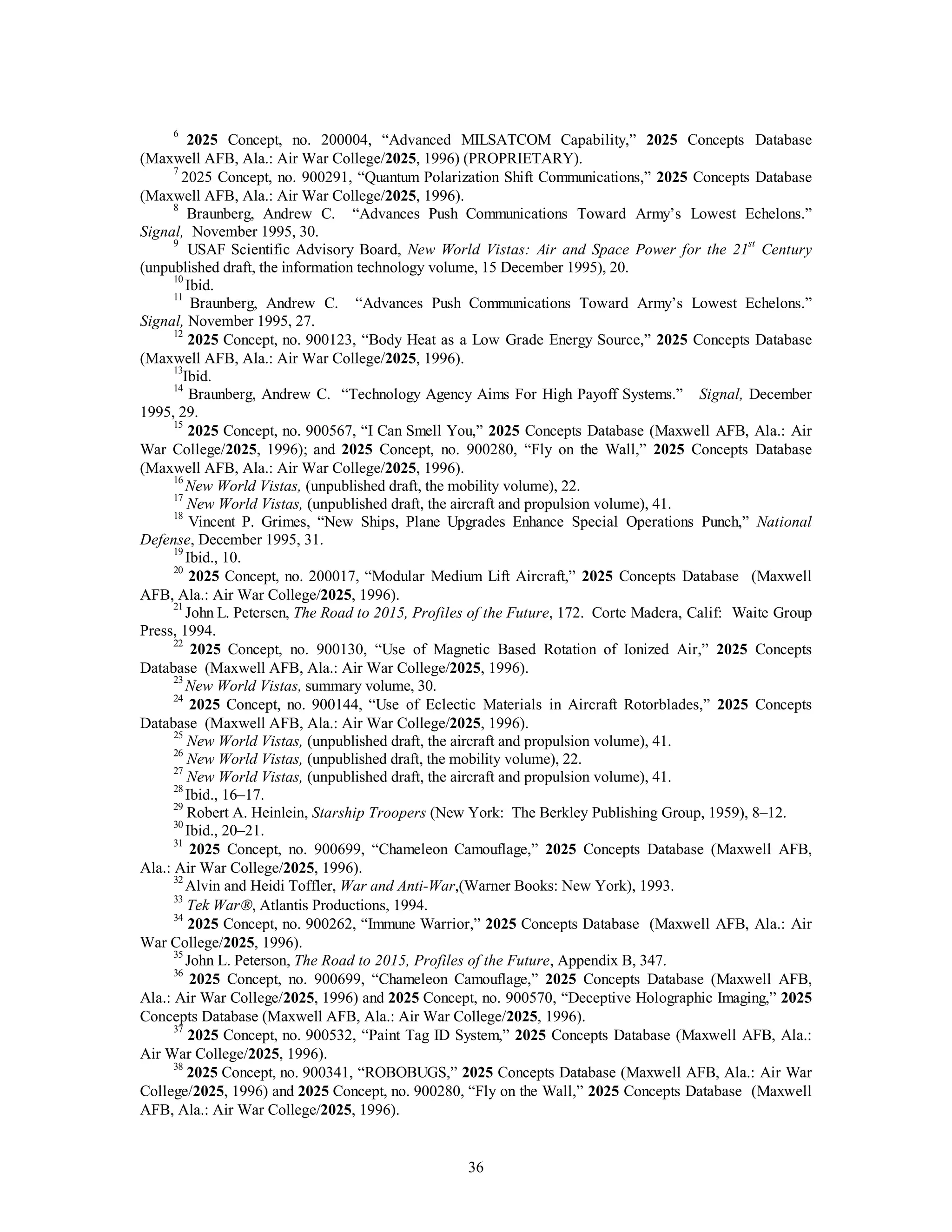 6 2025 Concept, no. 200004, “Advanced MILSATCOM Capability,” 2025 Concepts Database 
(Maxwell AFB, Ala.: Air War College/2025, 1996) (PROPRIETARY). 
7 2025 Concept, no. 900291, “Quantum Polarization Shift Communications,” 2025 Concepts Database 
36 
(Maxwell AFB, Ala.: Air War College/2025, 1996). 
8 Braunberg, Andrew C. “Advances Push Communications Toward Army’s Lowest Echelons.” 
Signal, November 1995, 30. 
9 USAF Scientific Advisory Board, New World Vistas: Air and Space Power for the 21st Century 
(unpublished draft, the information technology volume, 15 December 1995), 20. 
10 Ibid. 
11 Braunberg, Andrew C. “Advances Push Communications Toward Army’s Lowest Echelons.” 
Signal, November 1995, 27. 
12 2025 Concept, no. 900123, “Body Heat as a Low Grade Energy Source,” 2025 Concepts Database 
(Maxwell AFB, Ala.: Air War College/2025, 1996). 
13Ibid. 
14 Braunberg, Andrew C. “Technology Agency Aims For High Payoff Systems.” Signal, December 
1995, 29. 
15 2025 Concept, no. 900567, “I Can Smell You,” 2025 Concepts Database (Maxwell AFB, Ala.: Air 
War College/2025, 1996); and 2025 Concept, no. 900280, “Fly on the Wall,” 2025 Concepts Database 
(Maxwell AFB, Ala.: Air War College/2025, 1996). 
16 New World Vistas, (unpublished draft, the mobility volume), 22. 
17 New World Vistas, (unpublished draft, the aircraft and propulsion volume), 41. 
18 Vincent P. Grimes, “New Ships, Plane Upgrades Enhance Special Operations Punch,” National 
Defense, December 1995, 31. 
19 Ibid., 10. 
20 2025 Concept, no. 200017, “Modular Medium Lift Aircraft,” 2025 Concepts Database (Maxwell 
AFB, Ala.: Air War College/2025, 1996). 
21 John L. Petersen, The Road to 2015, Profiles of the Future, 172. Corte Madera, Calif: Waite Group 
Press, 1994. 
22 2025 Concept, no. 900130, “Use of Magnetic Based Rotation of Ionized Air,” 2025 Concepts 
Database (Maxwell AFB, Ala.: Air War College/2025, 1996). 
23 New World Vistas, summary volume, 30. 
24 2025 Concept, no. 900144, “Use of Eclectic Materials in Aircraft Rotorblades,” 2025 Concepts 
Database (Maxwell AFB, Ala.: Air War College/2025, 1996). 
25 New World Vistas, (unpublished draft, the aircraft and propulsion volume), 41. 
26 New World Vistas, (unpublished draft, the mobility volume), 22. 
27 New World Vistas, (unpublished draft, the aircraft and propulsion volume), 41. 
28 Ibid., 16–17. 
29 Robert A. Heinlein, Starship Troopers (New York: The Berkley Publishing Group, 1959), 8–12. 
30 Ibid., 20–21. 
31 2025 Concept, no. 900699, “Chameleon Camouflage,” 2025 Concepts Database (Maxwell AFB, 
Ala.: Air War College/2025, 1996). 
32 Alvin and Heidi Toffler, War and Anti-War,(Warner Books: New York), 1993. 
33 Tek WarÒ, Atlantis Productions, 1994. 
34 2025 Concept, no. 900262, “Immune Warrior,” 2025 Concepts Database (Maxwell AFB, Ala.: Air 
War College/2025, 1996). 
35 John L. Peterson, The Road to 2015, Profiles of the Future, Appendix B, 347. 
36 2025 Concept, no. 900699, “Chameleon Camouflage,” 2025 Concepts Database (Maxwell AFB, 
Ala.: Air War College/2025, 1996) and 2025 Concept, no. 900570, “Deceptive Holographic Imaging,” 2025 
Concepts Database (Maxwell AFB, Ala.: Air War College/2025, 1996). 
37 2025 Concept, no. 900532, “Paint Tag ID System,” 2025 Concepts Database (Maxwell AFB, Ala.: 
Air War College/2025, 1996). 
38 2025 Concept, no. 900341, “ROBOBUGS,” 2025 Concepts Database (Maxwell AFB, Ala.: Air War 
College/2025, 1996) and 2025 Concept, no. 900280, “Fly on the Wall,” 2025 Concepts Database (Maxwell 
AFB, Ala.: Air War College/2025, 1996). 
 