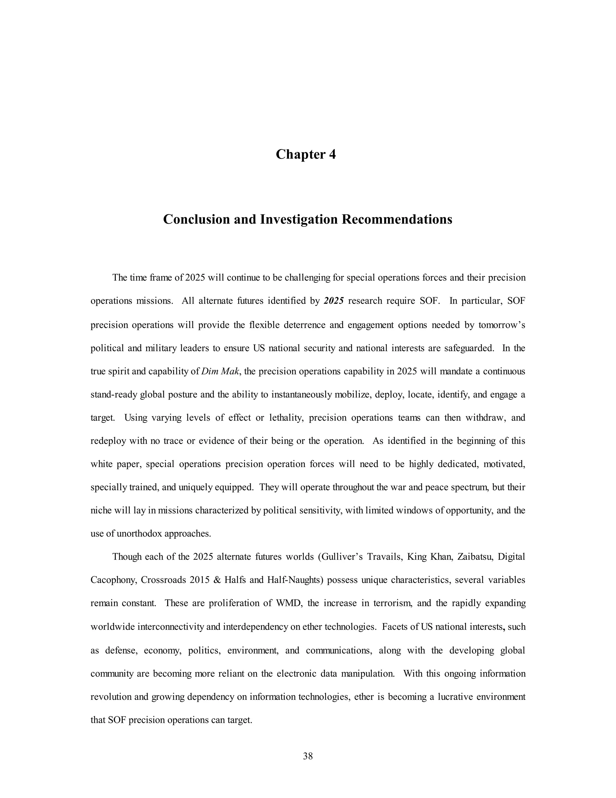 Chapter 4 
Conclusion and Investigation Recommendations 
The time frame of 2025 will continue to be challenging for special operations forces and their precision 
operations missions. All alternate futures identified by 2025 research require SOF. In particular, SOF 
precision operations will provide the flexible deterrence and engagement options needed by tomorrow’s 
political and military leaders to ensure US national security and national interests are safeguarded. In the 
true spirit and capability of Dim Mak, the precision operations capability in 2025 will mandate a continuous 
stand-ready global posture and the ability to instantaneously mobilize, deploy, locate, identify, and engage a 
target. Using varying levels of effect or lethality, precision operations teams can then withdraw, and 
redeploy with no trace or evidence of their being or the operation. As identified in the beginning of this 
white paper, special operations precision operation forces will need to be highly dedicated, motivated, 
specially trained, and uniquely equipped. They will operate throughout the war and peace spectrum, but their 
niche will lay in missions characterized by political sensitivity, with limited windows of opportunity, and the 
38 
use of unorthodox approaches. 
Though each of the 2025 alternate futures worlds (Gulliver’s Travails, King Khan, Zaibatsu, Digital 
Cacophony, Crossroads 2015 & Halfs and Half-Naughts) possess unique characteristics, several variables 
remain constant. These are proliferation of WMD, the increase in terrorism, and the rapidly expanding 
worldwide interconnectivity and interdependency on ether technologies. Facets of US national interests, such 
as defense, economy, politics, environment, and communications, along with the developing global 
community are becoming more reliant on the electronic data manipulation. With this ongoing information 
revolution and growing dependency on information technologies, ether is becoming a lucrative environment 
that SOF precision operations can target. 
 